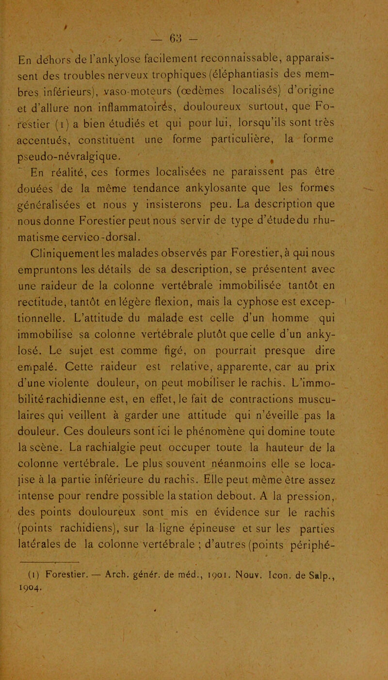 En dehors del’ankylôse facilement reconnaissable, apparais- sent des troubles nerveux trophiques (éléphantiasis des mem- bres inférieurs), vaso-moteurs (œdèmes localisés) d’origine et d’allure non inflammatoirés, douloureux surtout, que Fo- restier (i) a bien étudiés et qui pour lui, lorsqu’ils sont très accentués, constituent une forme particulière, la forme pseudo-névralgique. # En réalité, ces formes localisées ne paraissent pas être douées de la même tendance ankylosante que les formes généralisées et nous y insisterons peu. La description que nous donne Forestier peut nous servir de type d’étude du rhu- matisme cervico-dorsal. Cliniquementles malades observés par Forestier, à qui nous empruntons les détails de sa description, se présentent avec une raideur de la colonne vertébrale immobilisée tantôt en rectitude, tantôt en légère flexion, mais la cyphose est excep- tionnelle. L’attitude du malade est celle d’un homme qui immobilise sa colonne vertébrale plutôt que celle d’un anky- losé. Le sujet est comme figé, on pourrait presque dire empalé. Cette raideur est relative, apparente, car au prix d’une violente douleur, on peut mobiliser le rachis. L’immo- bilité rachidienne est, en effet, le fait de contractions muscu- laires qui veillent à garder une attitude qui n’éveille pas la douleur. Ces douleurs sont ici le phénomène qui domine toute la scène. La rachialgie peut occuper toute la hauteur de la colonne vertébrale. Le plus souvent néanmoins elle se loca- ]ise à la partie inférieure du rachis. Elle peut même être assez intense pour rendre possible la station debout. A la pression, des points douloureux sont mis en évidence sur le rachis {points rachidiens), sur la ligne épineuse et sur les parties latérales de la colonne vertébrale ; d’autres (points périphé- (1) Forestier. — Arch. génér. de méd., 1901. Nouy. Icon. de Salp., 1904.