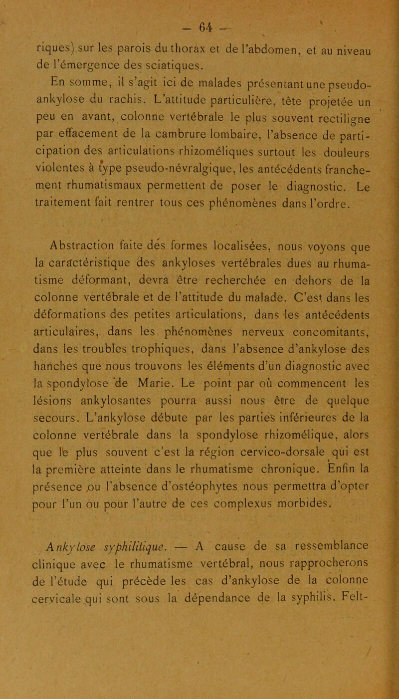 riques) sur les parois du thorax et de l’abdomen, et au niveau de l’émergence des sciatiques. En somme, il s’agit ici de malades présentant une pseudo- ankylose du rachis. L’attitude particulière, tête projetée un peu en avant, colonne vertébrale le plus souvent rectiligne 1 O par effacement de la cambrure lombaire, l’absence de parti- cipation des articulations rhizoméliques surtout les douleurs violentes à type pseudo-névralgique, les antécédents franche- ment rhumatismaux permettent de poser le diagnostic. Le traitement fait rentrer tous ces phénomènes dans l’ordre. » Abstraction faite des formes localisées, nous voyons que la caractéristique des ankylosés vertébrales dues au rhuma- tisme déformant, devra être recherchée en dehors de la colonne vertébrale et de l’attitude du malade. C’est dans les déformations des petites articulations, dans les antécédents articulaires, dans les phénomènes nerveux concomitants, dans les troubles trophiques, dans l’absence d’ankylose des hanches que nous trouvons les éléments d’un diagnostic avec la spondylose 'de Marie. Le point par où commencent les lésions ankylosantes pourra aussi nous être de quelque secours. L’ankylose débute par les parties inférieures de la colonne vertébrale dans la spondylose rhizomélique, alors que le plus souvent c’est la région cervico-dorsale qui est la première atteinte dans le rhumatisme chronique. Enfin la présence pu l’absence d’ostéophytes nous permettra d'opter pour l’un ou pour l’autre de ces complexus morbides. * Ankylosé syphilitique. — A cause de sa ressemblance clinique avec le rhumatisme vertébral, nous rapprocherons de l’étude qui précède les cas d’ankylose de la colonne cervicale qui sont sous la dépendance de la syphilis. Felt-