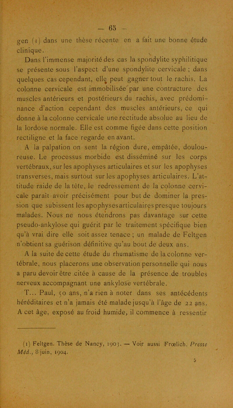 gen (i) dans une thèse récente en a fait une bonne étude clinique. Dans l’immense majorité des cas la spondylite syphilitique se présente sous l’aspect d’une spondylite cervicale ; dans quelques cas cependant, elle peut gagner tout le rachis. La colonne cervicale est immobilisée par une contracture des \ muscles antérieurs et postérieurs du rachis, avec prédomi- nance d’action cependant des muscles antérieurs, ce qui donne à la colonne cervicale une rectitude absolue au lieu de la lordose normale. Elle est comme figée dans cette position rectiligne et la face regarde en avant. A la palpation on sent la région dure, empâtée, doulou- reuse. Le processus morbide est disséminé sur les corps vertébraux, sur les apophyses articulaires et sur les apophyses transverses, mais surtout sur les apophyses articulaires. L’at- titude raide de la tète, le redressement de la colonne cervi- cale paraît avoir précisément pour but de dominer la pres- sion que subissent les apophysesarticulair.espresque toujours malades. Nous ne nous étendrons pas davantage sur cette pseudo-ankylose qui guérit par le traitement spécifique bien qu’à vrai dire elle soit assez tenace ; un malade de Feltgen n’obtient sa guérison définitive qu’au bout de deux ans. A la suite de cette étude du rhumatisme de la colonne ver- tébrale, nous placerons une observation personnelle qui nous a paru devoir être citée à cause de la présence de troubles nerveux accompagnant une ankylosé vertébrale. T... Paul, 50 ans, n’a rien à noter dans ses antécédents héréditaires et n’a jamais été malade jusqu’à l’âge de 22 ?ns. A cet âge, exposé au froid humide, il commence à ressentir (1) Feltgen. Thèse de Nancy, 1903. — Voir aussi Frœlich. Presse Méd., 8 juin, 1904. 5