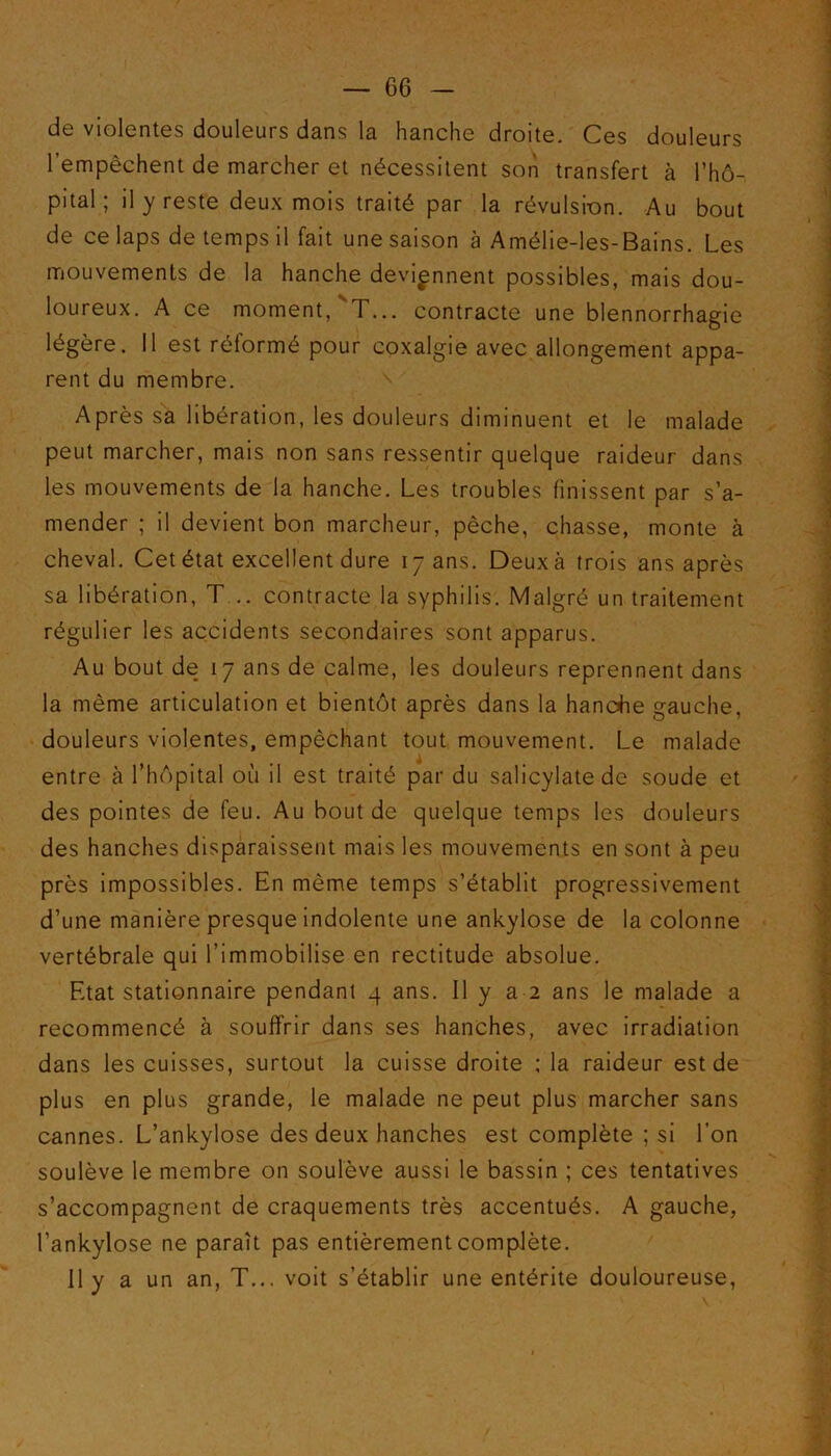 — 66 - de violentes douleurs dans la hanche droite. Ces douleurs l’empêchent de marcher et nécessitent son transfert à l’hô- pital ; il y reste deux mois traité par la révulsion. Au bout de ce laps de temps il fait une saison à Amélie-les-Bains. Les mouvements de la hanche deviennent possibles, mais dou- loureux. A ce moment, T... contracte une blennorrhagie légère. 11 est réformé pour coxalgie avec allongement appa- rent du membre. Après sa libération, les douleurs diminuent et le malade peut marcher, mais non sans ressentir quelque raideur dans les mouvements de la hanche. Les troubles finissent par s’a- mender ; il devient bon marcheur, pèche, chasse, monte à cheval. Cet état excellent dure 17 ans. Deuxà trois ans après sa libération, T .. contracte la syphilis. Malgré un traitement régulier les accidents secondaires sont apparus. Au bout de 17 ans de calme, les douleurs reprennent dans la même articulation et bientôt après dans la hanche gauche, douleurs violentes, empêchant tout mouvement. Le malade entre à l’hôpital où il est traité par du salicylate de soude et des pointes de feu. Au bout de quelque temps les douleurs des hanches disparaissent mais les mouvements en sont à peu près impossibles. En même temps s’établit progressivement d’une manière presque indolente une ankylosé de la colonne vertébrale qui l’immobilise en rectitude absolue. Etat stationnaire pendant q ans. il y a 2 ans le malade a recommencé à souffrir dans ses hanches, avec irradiation dans les cuisses, surtout la cuisse droite ; la raideur est de plus en plus grande, le malade ne peut plus marcher sans cannes. L’ankylose des deux hanches est complète ; si l’on soulève le membre on soulève aussi le bassin ; ces tentatives s’accompagnent de craquements très accentués. A gauche, l’ankylose ne paraît pas entièrement complète.