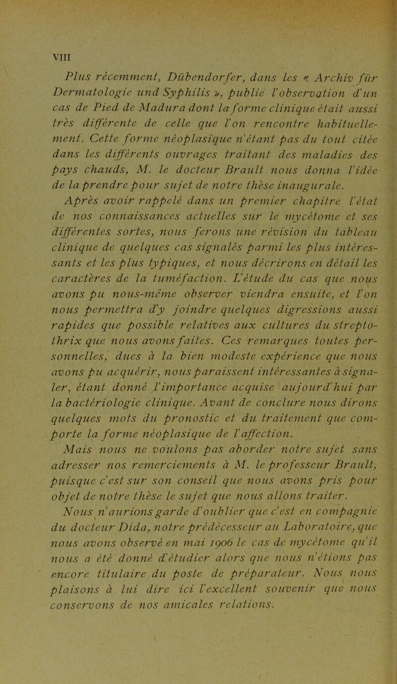 Plus récemment, Dübendorfer, dans les « Archiv fur Dermatologie und Syphilis >>, publie Vobservation d'un cas de Pied de Madura dont la forme clinique était aussi très différente de celle que l'on rencontre habituelle- ment. Cette forme néoplasique n étant pas du tout citée dans les différents ouvrages traitant des maladies des pays chauds, M. le docteur Brault nous donna l'idée de la prendre pour sujet de notre thèse inaugurale. Après avoir rappelé dans un premier chapitre l'état de nos connaissances actuelles sur le mycétome et scs différentes sortes, nous ferons une révision du tableau clinique de quelques cas signalés parmi les plus intéres- sants et les plus typiques, et nous décrirons en détail les caractères de la tuméfaction. L'étude du cas que nous avons pu nous-même observer viendra ensuite, et l'on nous permettra d'y joindre quelques digressions aussi rapides que possible relatives aux cultures du strepto- thrix que nous avons faites. Ces remarques toutes per- sonnelles, dues à la. bien modeste expérience que nous avons pu acquérir, nous paraissent intéressantes à signa- ler, étant donné /’importance acquise aujourd'hui par la bactériologie clinique. Avant de conclure nous dirons quelques mots du pronostic et du traitement que com- porte la forme néoplasique de l affection. Mais nous ne voulons pas aborder notre sujet sans adresser nos remerciements à M. le professeur Brault, puisque c'est sur son conseil que nous avons pris pour objet de notre thèse le sujet que nous allons traiter. Nous n' aurions garde dé oublier que c'est en compagnie du docteur Dida, notre prédécesseur au Laboratoire, que nous avons observé en mai içoô le cas de mycétome qu'il nous a été donné d'étudier alors que nous n’étions pas encore titulaire du poste de préparateur. Nous nous plaisons à lui dire ici l'excellent souvenir que nous conservons de nos amicales relations.