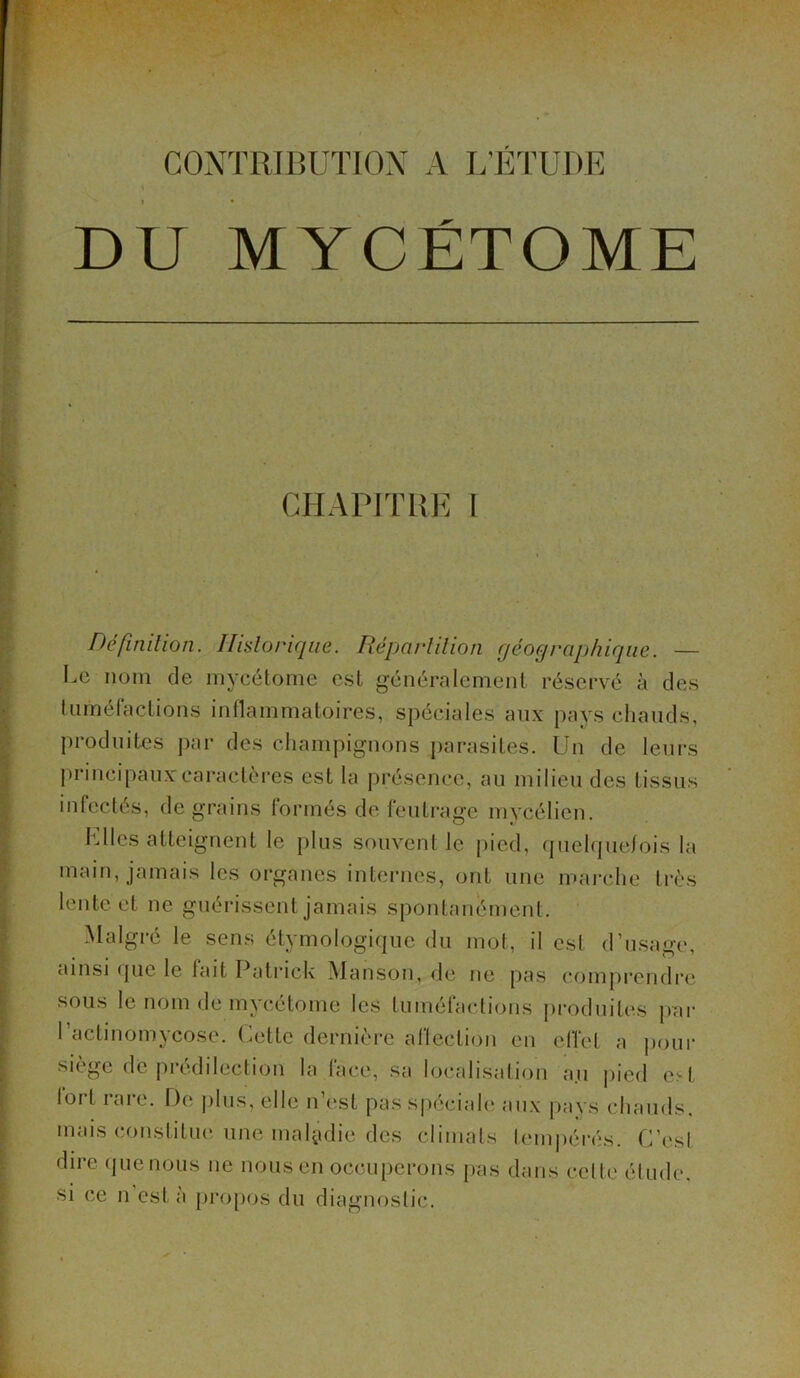 CONTRIBUTION A L’ÉTUDE DU MYCÉTOME CHAPITRE I Définition. Historique. Répartition géographique. — Le nom de mycétome est généralement réservé à des tuméfactions inflammatoires, spéciales aux pays chauds, produites par des champignons parasites. Un de leurs principaux:caractères est la présence, au milieu des tissus infectés, de grains formés de feutrage mycélien. Elles atteignent le plus souvent le pied, quelquefois la main, jamais les organes internes, ont une marche très lente et ne guérissent jamais spontanément. Malgré le sens étymologique du mot, il est d’usage, ainsi que le lait Patrick Manson, de ne pas comprendre sous le nom de mycétome les tuméfactions produites par l’actinomycose. Cette dernière affection en effet a pour siège de prédilection la face, sa localisation an pied est lort rare. De plus, elle n’est pas spéciale aux pays chauds, mais constitue une maladie des climats tempérés. C’est dire quenous ne nous en occuperons pas dans celte élude, si ce il esta propos du diagnostic.