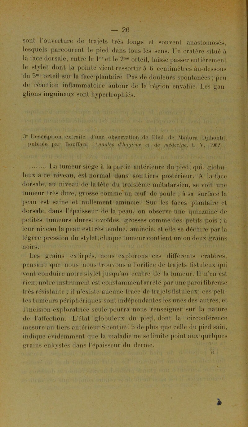 sont 1 ouverture de trajets très longs et souvent anastomosés, lesquels parcourent le pied dans tous les sens. Un cratère situé à la lace dorsale, entre le l, ret le 2me orteil, laisse passer entièrement le stylet dont la pointe vient ressortir à G centimètres Au-dessous du 5‘ orteil sur la lace plantaire Pas de douleurs spontanées ; peu de réaction inflammatoire autour de la région envahie. Les gan- glions inguinaux sont hypertrophiés. 3 Description extraite (.fane observation de l’ied do Madura Djibouti;, publiée par DoulTant Annales d'hygiène cl de médecine. I. Y, PJtry La tumeur siège à la partie antérieure du pied, qui, globu- leux à ce niveau, est normal dans son tiers postérieur. A la face dorsale, au niveau de la tète du troisième métatarsien, se voit une tumeur très dure, grosse comme'un oeuf de poule ; à sa surface la peau est saine et nullement amincie. Sur les laces plantaire et dorsale, dans l’épaisseur de la peau, on observe une quinzaine de petites tumeurs dures, ovoïdes, grosses comme des petits pois ; à leur niveau la peau est très tendue, amincie, et elle se déchire parla légère pression du stylet, chaque tumeur contient un ou deux grains noirs. Les grains extirpés, nous explorons ces différents cratères, pensant que nous nous trouvons à l’orifice de trajets fistulcux qui vont conduire notre stylet jusqu’au centre de la tumeur. Il n'en est rien; notre instrument est conslaminentarrèté par une paroi fibreuse très résistante ; il n’existe aucune trace de trajetsfistuleux; ces peti- tes tumeurs périphériques sont indépendantes les unes des autres, et l'incision exploratrice seule pourra nous renseigner sur la nature de l’affection. L’état globuleux du pied, dont la circonférence mesure an tiers antérieur 8eenlim. 5 de plus que celle du pied sain, indique évidemment que la maladie ne se limite point aux quelques grains enkystés dans l'épaisseur du derme. *