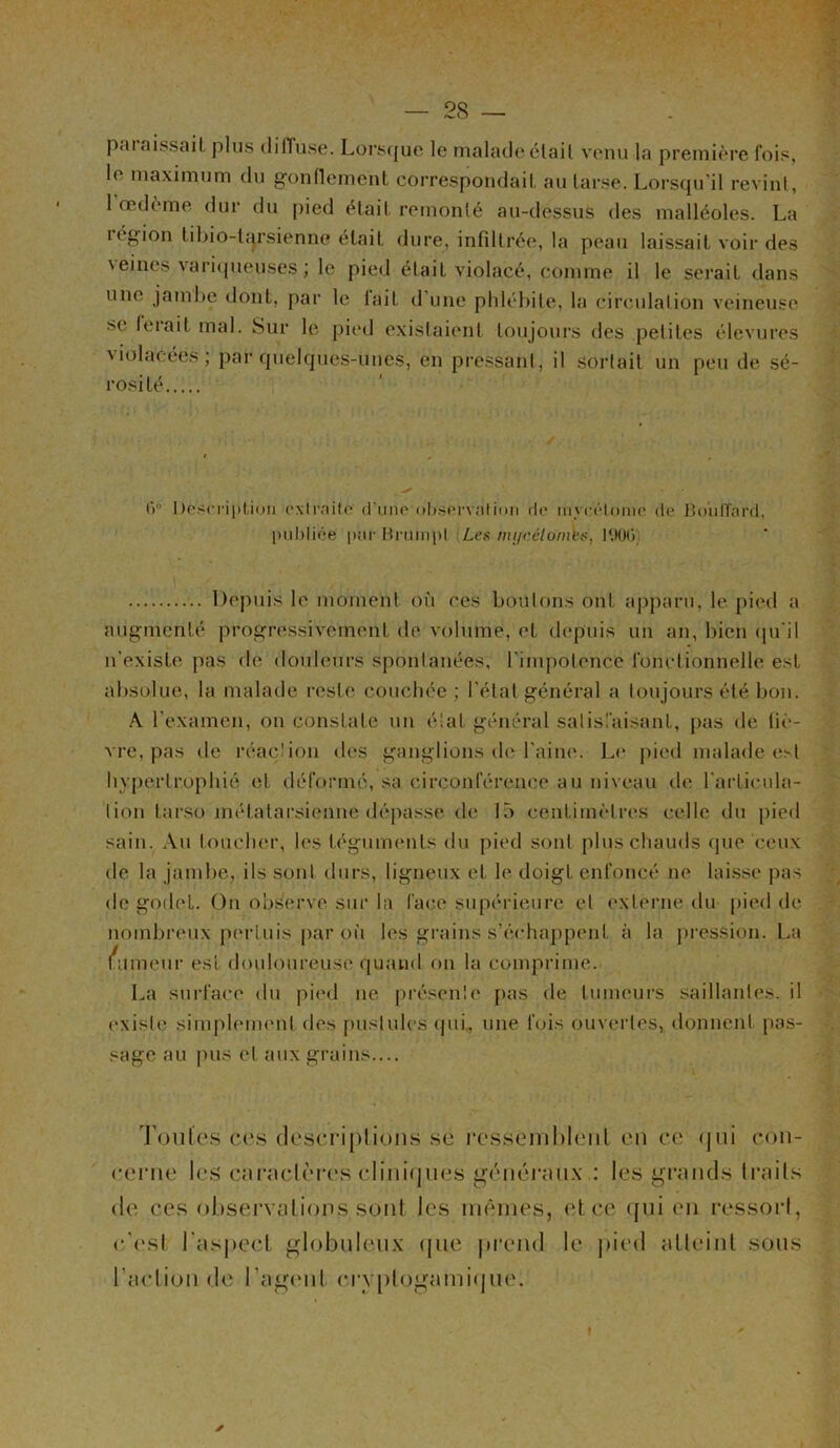 pai aissail plus diffuse. Lorsque le malade était venu la première fois, le maximum du gonflement correspondait au tarse. Lorsqu'il revint, 1 œdème dur du pied était remonté au-dessus des malléoles. La région tibio-lcj.rsienne était dure, infiltrée, la peau laissait voir des veines variqueuses ; le pied était violacé, comme il le serait dans une jambe dont, par le lait d une phlébite, la circulation veineuse se ferait mal. Sur le pied existaient toujours des petites élevures x iolacéés ; par quelques-unes, en pressant, il sortait un peu de sé- rosité 6° Description extraite d une observation de nm-élome de Boiilfard, publiée pur Bruinpl Les mi/célomks, OOG Depuis le moment où ces boulons ont apparu, le pied a augmenté progressivement de volume, et depuis un an, bien qu’il n’existe pas de douleurs spontanées, l'impotence fonctionnelle est absolue, la malade reste couchée ; l’état général a toujours été bon. A l’examen, on constate un état général satisfaisant, pas de fiè- vre, pas de réaction des ganglions de l’aine. Le pied malade est hypertrophié eL déformé, sa circonférence au niveau de l’articula- tion tarso métatarsienne dépasse de 15 centimètres celle du pied sain. Au toucher, les téguments du pied sont plus chauds que ceux de la jambe, ils sont durs, ligneux et le doigt enfoncé ne laisse pas de godet. On observe sur la face supérieure et externe du pied de nombreux pertuis par où les grains s’échappent à la pression. La fumeur est douloureuse quand on la comprime. La surface du pied ne présente pas de tumeurs saillantes, il existe simplement des pustules qui, une fois ouvertes, donnent pas- sage au pus et aux grains.... Toutes ces descriptions se ressemblent en ce qui con- cerne les caractères cliniques généraux : les grands traits de ces observations sont les mêmes, et ce qui en ressort, c'est l’aspect globuleux que prend le pied atteint sous l’action de l’agent ervptogamiquei ✓