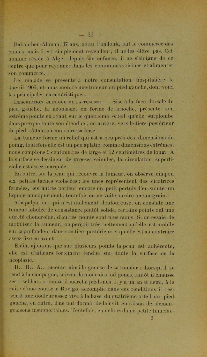 Rabah-ben-Àliman, 37 ans, né au Fondouk, l'ail le commerce des poules, mais il est simplemeuL revendeur, il ne les élève pas. Cet homme réside à Alger depuis son enfance, il ne s’éloigne de ce centre que pour rayonner dans les communes voisines et alimenter son commerce. Le malade se présente à notre consultation hospitalière le 4 avril 1906, et nous montre une tumeur du pied gauche, dont voici les principales caractéristiques. Description clinique de la tumeur. — Sise à la l’ace dorsale du pied gauche, la néoplasie, en forme de brioche, présente son extrême pointe en avant sur le quatrième orteil qu’elle surplombe dans presque toute son étendue ; en arrière, vers le tiers postérieur du pied, s’étale au contraire sa base. La tumeur forme un relief qui est à peu près des dimensions du poing, toutefois elle est un peu aplatie; comme dimensions extrêmes, nous comptons 9 centimètres de large et 12 centimètres de long. A la surface se dessinent de grosses veinules, la circulation superfi- cielle est assez marquée. En outre, sur la peau qui recouvre la fumeur, on observe cinq ou six petites taches violacées : les unes représentent des cicatrices fermées, les autres portent encore un petit pertuis d’où suinte un liquide mucopurulcnf ; toutefois on ne voit sourdre aucun grain. A la palpation, (pii n’est nullement douloureuse, on constate une tumeur lobutée de consistance plutôt solide, certains points ont une dureté chondroïde, d’autres points sont plus mous. Si on essaie de mobiliser la fumeur, on perçoit très nettement qu’elle est mobile sur la profondeur dans son tiers postérieur et qu’elle est au contraire assez fixe en avant. Enfin, ajoutons que sur plusieurs points la peau est adhérente, elle est d’ailleurs fortement fendue sur toute la surface de la néoplasie. H... B... A... raconte ainsi la genèse de sa tumeur : Lorsqu'il se rend à la campagne, suivant la mode des indigènes, tantôt il chausse ses « sebhats », tantôt il marche pieds nus. Il y a un an et demi, à la suite d'une course à Rovigo, accomplie dans ces conditions, il res- sentit une douleur assez vive à la base du quatrième orteil du pied gauche, en outre, il ne put dormir de la nuit en raison de déman- geaisons insupportables. Foulel'ois, en dehors d’une petite tuméfac-