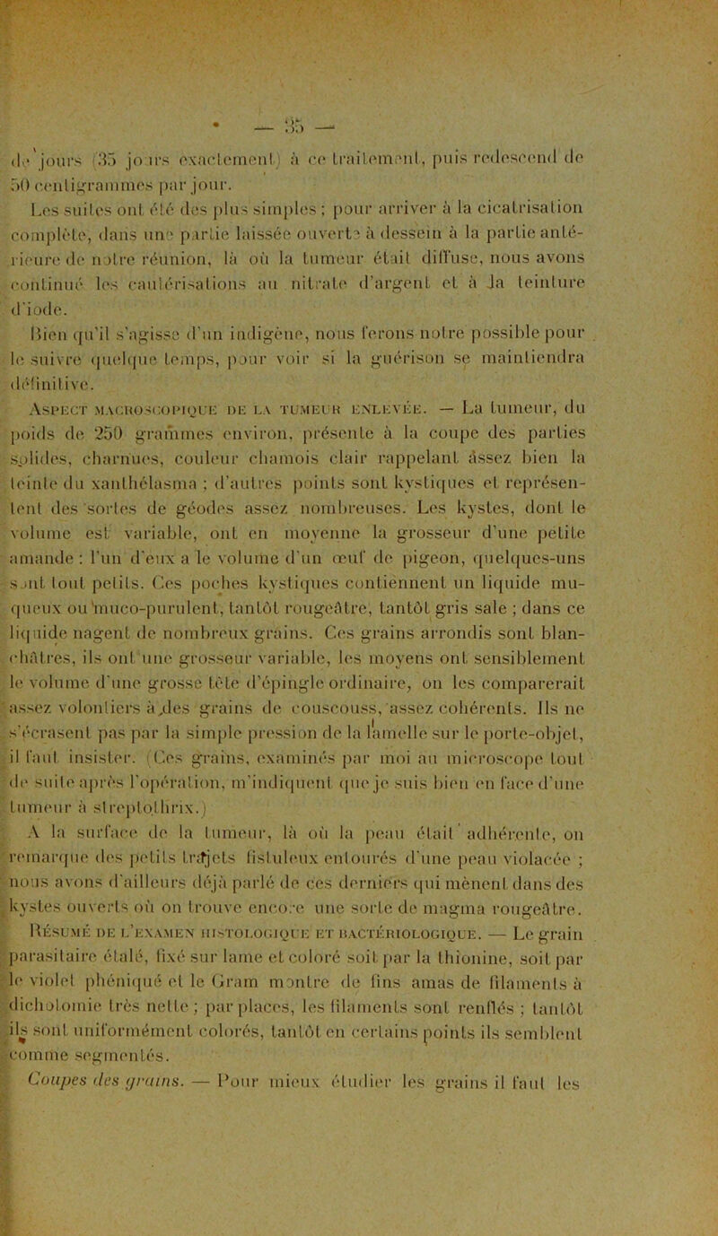 de'jours d!5 jours exactement à ce traitement, puis redescend de 50 centigrammes par jour. Les suites ont été (les plus simples ; pour arriver à la cicatrisation complète, dans une partie laissée ouverte à dessein à la partie anté- rieure de notre réunion, là où la tumeur était diffuse, nous avons continué les cautérisations au nitrate d’argent et à Ja teinture d'iode. Lien qu'il s'agisse d’un indigène, nous ferons notre possible pour le suivre quelque temps, pour voir si la guérison se maintiendra définitive. Aspect macroscopique de la tumeur enlevée. — La tumeur, du poids de 250 grammes environ, présente à la coupe des parties splides, charnues, couleur chamois clair rappelant assez bien la teinte du xanthélasma ; d’autres points sont kystiques et représen- tent des 'sortes de géodes assez nombreuses. Les kystes, dont le volume est variable, ont en moyenne la grosseur d’une petite amande: l'un d’eux a le volume d’un oeuf de pigeon, quelques-uns s mit tout petits. Ces poches kystiques contiennent un liquide mu- queux ou 'muco-purulenl, tantôt rougeâtre, tantôt gris sale ; dans ce liquide nagent de nombreux grains. Ges grains arrondis sont blan- châtres, ils ont une grosseur variable, les moyens ont sensiblement le volume d une grosse tète d’épingle ordinaire, on les comparerait - assez volontiers à,des grains de couscouss, assez cohérents, ils ne s'écrasent pas par la simple pression de la lamelle sur le porte-objet, il faut, insister. Ces grains, examinés par moi au microscope tout de suite après l'opération, m’indiquent que je suis bien en face d’une tumeur à slreptolhrix.) A la surface de la tumeur, là où la peau était adhérente, on remarque des petits trajets fîstuleux entourés d'une peau violacée ; nous avons d'ailleurs déjà parlé de ces derniers qui mènent dans des kystes ouverts où on trouve encore une sorte de magma rougeâtre. Résumé de l’examen histologique et bactériologique. — Legrain parasitaire étalé, lixé sur lame et coloré soit par la thionine, soit par le violet phéniqué et le Gram montre de lins amas de filaments à dichotomie très nette ; parplacoè, les filaments sont renflés ; tantôt ils sont uniformément colorés, tantôt en certains points ils semblent comme segmentés. Coupes dps grains. — Pour mieux étudier les grains il faut les