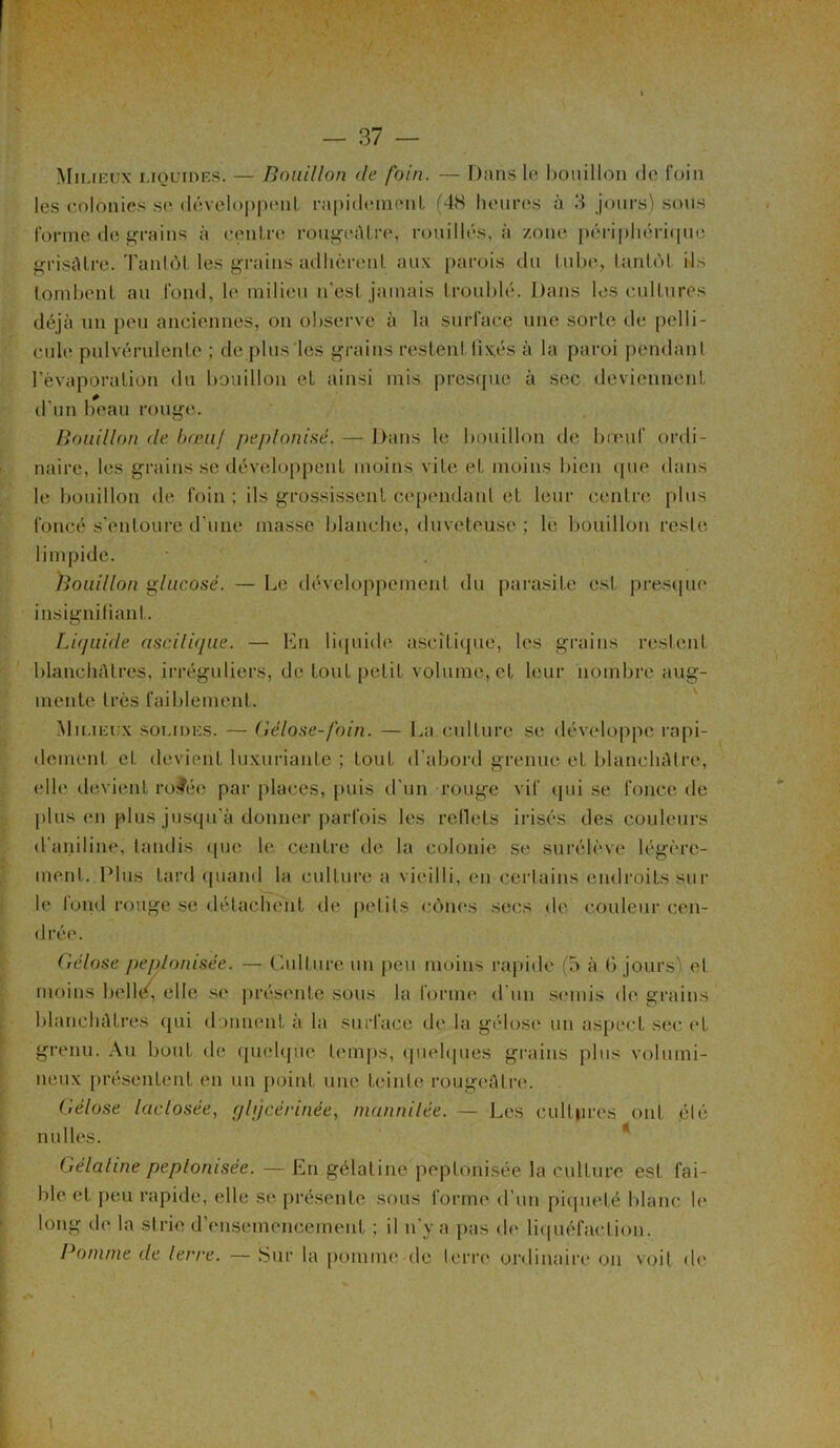 Mil ieux liquides. — Bouillon de foin. — Dans le bouillon de foin les colonies se développent rapidement (48 heures à 3 jours) sous forme de grains à centre rougeâtre, rouilles, à zone périphérique grisâtre. Tantôt les grains adhèrent aux parois du tube, tantôt ils tombent au fond, le milieu n’est jamais troublé. Dans les cultures déjà un peu anciennes, on observe à la surface une sorte de pelli- cule pulvérulente ; de plus les grains restent fixés à la paroi pendant l’évaporation du bouillon et ainsi mis presque à sec deviennent d’un beau rouge. Bouillon de bœuf peplonisé. — Dans le bouillon de bœuf ordi- naire, les grains se développent moins vite et moins bien que dans le bouillon de foin; ils grossissent cependant et leur centre plus foncé s’entoure d'une masse blanche, duveteuse ; le bouillon reste limpide. Bouillon glucosé. — Le développement du parasite est presque insignifiant. Liquide d$cili(jue. — Lu liquide ascitique, les grains restent blanchâtres, irréguliers, de tout petit volume, et leur nombre aug- mente très faiblement. Milieux solides. — Gélose-foin. — La.culture se développe rapi- dement et devient luxuriante ; tout d’abord grenue et blanchâtre, elle devient rofée par places, puis d’un rouge vif qui se fonce de plus en plus jusqu'à donner parfois les reflets irisés des couleurs d'aniline, tandis que le centre de la colonie se surélève légère- ment. Plus tard quand la culture a vieilli, en certains endroits sur h* fond rouge se détachent rie petits cônes secs de couleur cen- drée. Gélose peplonisée. — Culture un peu moins rapide (5 à 6 jours) et moins belltg elle se présente sous la forme d’un semis de grains blanchâtres qui donnent à la surface de la gélose un aspect sec et grenu. Au bout de quelque temps, quelques grains plus volumi- neux présentent en un point une teinte rougeâtre. Gélose laclosée, glijcérinée, mannilée. — Les cultures ont élé milles. Gélahne peplonisée. — En gélatine peplonisée la culture est fai- ble et peu rapide, elle se présente sous forme d’un piqueté blanc le long de la strie d’ensemencement ; il n’y a pas de liquéfaction. Pomme de lerre. — Sur la pomme rie terre ordinaire on voit de i \