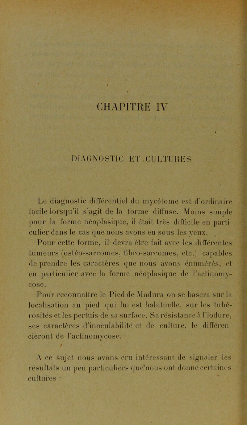 CHAPITRE IV DIAGNOSTIC ET CULTURES Le diagnostic différentiel du mycétorne est d'ordinaire facile lorsqu’il s’agit de la forme diffuse. Moins simple pour la forme néoplasique, il était très difficile en parti- culier dans le cas que nous avons eu sous les yeux. Pour cette forme, il devra être fait avec les différentes tumeurs (ostéo-sarcomes, fibro-sarcomes, etc.) capables de prendre les caractères que nous avons énumérés, et en particulier avec la forme néoplasique de Lactinomy- cose. Pour reconnaître le Pied de Madura on se basera sur la localisation au pied qui lui est habituelle, sur les tubé- rosités et les pertuis de sa surface. Sa résistance à l’iodure, ses caractères d’inoculabilité et de culture, le différen- cieront de l’actinomvcose. A ce sujet nous avons cru intéressant de signaler les résultats un peu particuliers que'nousont donné certaines cultures :