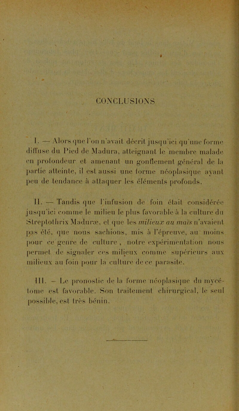 CONCLUSIONS L —Alors quel on n’avait décrit jusqu'ici qu'une forme dilluse du Pied de Madura, atteignant le membre malade en protondeur et amenant un gonflement général de la partie atteinte, il est aussi une iorme néoplasique avant peu de tendance à attaquer les éléments profonds. 11. — Tandis que I infusion de foin était considérée jusqu’ici comme le milieu le plus favorable à la culture du Streptothrix Maduræ, et que les milieux au maïs n’avaient pas été, que nous sachions, mis à l’épreuve, au moins pour ce genre de culture , notre expérimentation nous permet de signaler ces milieux comme supérieurs aux milieux au foin pour la culture de ce parasite. III. — Le pronostic delà forme néoplasique du inycé- tome est favorable. Son traitement chirurgical, le seul possible, est très bénin.