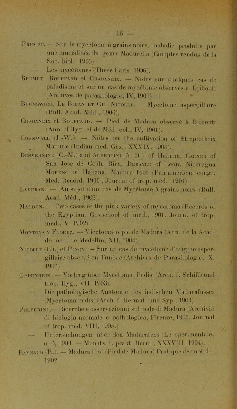 I — .1(5 — Brumpt. — Sur le myeétome à grains noirs, maladie produite par une muçédinée du genre Madurella (Comptes rendus de la Soc. biol., 1905). — Les mycélomes (Thèse Paris, 1906). Brumpt, Bouffard et Cuabaneix. — Noies sur quelques cas de paludisme cl sur un cas de mvcélome observés à Djibouti (Archives de parasitologie, IV, 1901). Biu nswicii, Le Biiian et Cm. Nicoi.ee. — Mvcélome aspergillaire (Bull. Acad. Méd., 1906). Cuabaneix cl Bouffahd. — Pied de Madura observé à Djibouti (Ann. d’Hyg. et de Méd. col., IV, 1901). ( .onnwall (J.-VS .). — Noies on Ihe cullivalion of Slreplolhrix Madur;e (Indian med. Gaz., XXXIX, 1904). , Desvermne (C.-M.) and Aluertini (A.-D.) of Habana, Calnek o(“ San José de Costa Rica, Bebayle of Leon, Nicaragua Moreno of Habana. Madura Tool (Pan-ameriean congr. Med. Record, 1901 ; Journal of trop, med., 1901). Laveran. — Au sujet d’un cas de Mvcétoine à grains noirs (Bull. Acad. Méd., 1902). Madden. — Two cases of Ihe plnk variely of myeeloma (Records of tlie Egyptien. Govschool of med., 1901. Journ. of trop, med., V, 1902). v Montoya y Flore/.. — Miceloma o pie de Madura (Ann. de la Acad, de med. de Medellin, XII, 1904). Nicolle Ch.) et Pinoy. — Sur un cas de mycélome d’origine asper- gillaire observé en Tunisie Archives de Parasitologie, X. 1906). Oppenueim. — Vorlrag iiber Myeeloma Pedis (Arch. f. Schillsund trop. 11y g., VIL 1903). — Die pathologische Anatomie des indischen Madurafusses i Myeeloma pedis) (Arch. f. Derrnat. und Syp., 1904). Polverini— Ricerche e osservazionni sul pede-di Madura (Archivio ili biologia normale c pathologica, Firenze, 1903. Journal of trop. med. VIII, 1905.) — Lntersuchungen iiber den Madurafuss Le sperimenlale. n° 6, 1904. — Monats. f. prakt. Demi., XXXVIII, 1904 . Raynaud i IL). — Madura l'oot Pied de Madura) Pratique dermolol., 1902.