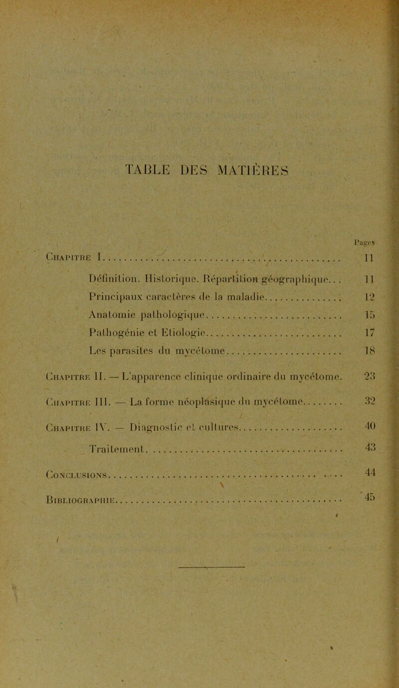 TABLE DES MATIÈRES Pages Chapitre 1 11 Définition. Historique. Répartit ion géographique.. . 11 Principaux caractères de la maladie 12 Anatomie pathologique 15 Pathogénie et Etiologie 17 Les parasites du mycétome 18 Chapitre II. — L'apparence clinique ordinaire du mycétome. 23 Chapitre III. — La forme néoplasique du mycétome 32 Chapitre IV. — Diagnostic cl. cultures 40 Traitement 43 Conclusions 44 \ _ Bibliographie 45