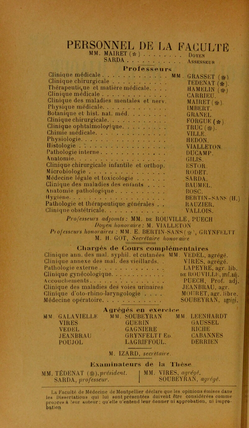 PERSONNEL DE LA FACULTÉ MM. MAIRET (# ) Doyen SARDA Assesseur Professe u rs Clinique médicale MM . GRASSET Clinique chirurgicale TEDBNAT (*). Thérapeutique et matière médicale. . . . HAMELIN (*) Clinique médicale CARRIEU. ; Clinique des maladies mentales et nerv. MAIJtET (i^) Physique médicale IMBERT. Botanique et hist. nat. méd GRANEL Clinique chirurgicale FORGUE(&) Clinique ophtalmologique TRUC (#). Chimie médicale VILLE. Physiologie HEDON. Histologie VIALLETON Pathologie interne DUCAMP. Anatomie GIL1S. Clinique chirurgicale infantile et orthop. ESTOR. Microbiologie RODET. Médecine légale et toxicologie SARDA. Clinique des maladies des enfants .... BAUMEL. Anatomie pathologique BOSC. Hygiène. BEBTIN-SANS (H.) Pathologie et thérapeutique générales . . RAUZIER. Clinique obstétricale VALEOIS. Professeurs adjoints: MM. de ROUVILLE, PUECH Doyen honoraire : M. VIALLETON Pio/esseurs honoraires : MM. E. BERTIN-SANS(GRŸNFELTT M. H. GOT, Secrétaire honoraire Chargés de Cours complémentaires Clinique ann. des mal. syphil. et cutanées MM. VEDEL, agrégé. Clinique annexe des mal. des vieillards. . VIRES, agrégé. Pathologie externe LAPEYRE, agr. lib. Clinique gynécologique de ROUVILLE, prof.&dj. Accouchements ' PUECH, Prof. adj. Clinique des maladies des voies urinaires JEANBRAU, agr. Clinique d'oto-rhino-laryngologie .... MOtIRET, agr. libre. Médecine opératoire ' SOUBEYRAN, agrégé. MM. GALA VIELLE VIRES VEDEL JEANBRAU POUJOL Acjrégés en exercice MM.* SOUBEYRAN MM. GUERIN GAGNIERE GRŸNFELTT En. LAGRIFFOUL. LEENHARDT GAUSSEL RICHE CABANNES DE R RI EN M. IZARD, secrétaire. Examinateurs de la Thèse MM. TÉDENAT (&),■président. SARDA, professeur. MM. VIRES, agrégé. SOUBEYRAN, agrégé. La Faculté de Médecine de Montpellier déclare que les opinions émises dans les Dissertatious qui lui sont présentées doivent être considérées comme propres à leur auteur; qu’elle n’entend leur donner ni approbation, ni impro- bation