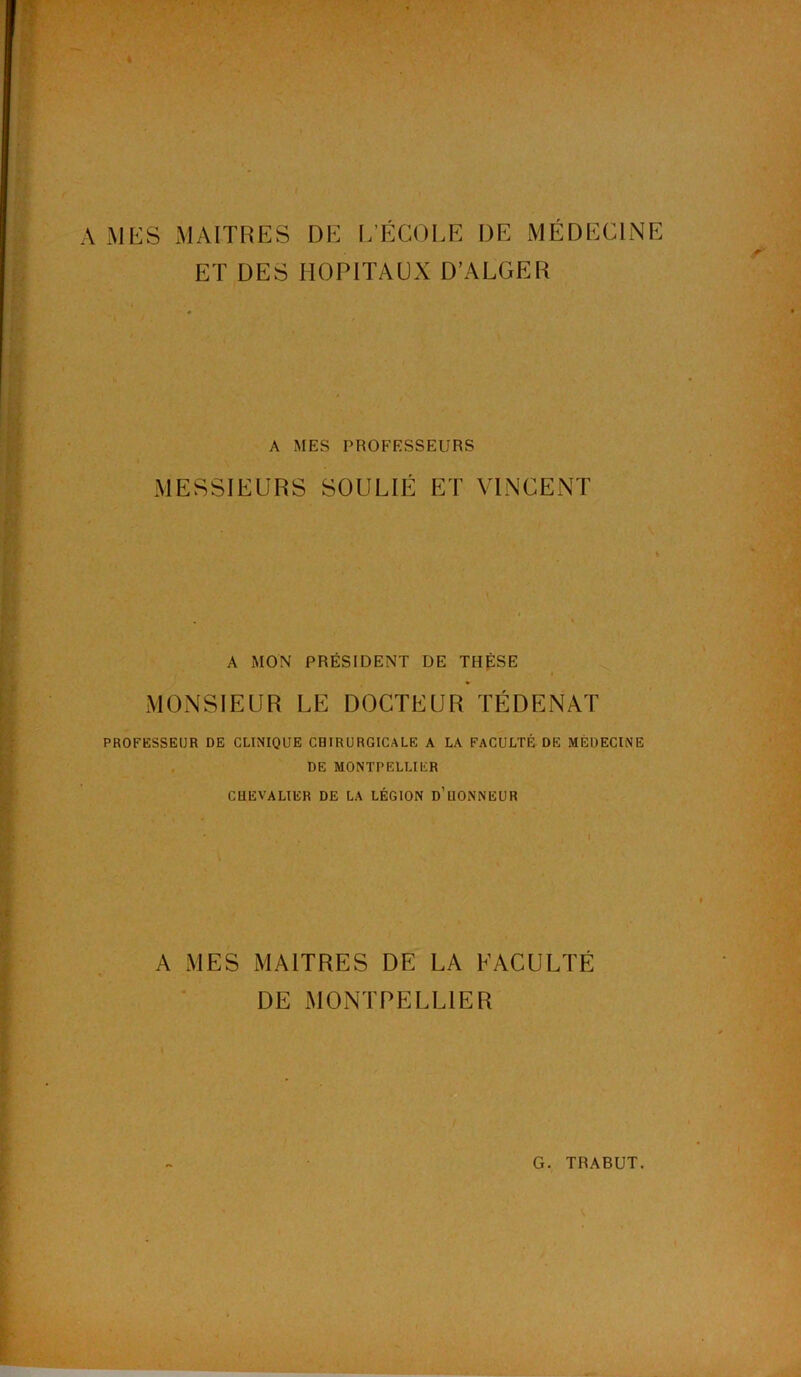 I V MES MAITRES DE L’ÉCOLE DE MÉDECINE ET DES HOPITAUX D’ALGER A MES PROFESSEURS MESSIEURS SOULIÉ ET VINCENT A MON PRÉSIDENT DE THÈSE MONSIEUR LE DOCTEUR TÉ DE NAT PROFESSEUR DE CLINIQUE CHIRURGICALE A LA FACULTÉ DE MÉDECINE DE MONTPELLIER CHEVALIER DE LA LÉGION D’UONNEUR A MES MAITRES DE LA FACULTÉ DE MONTPELLIER