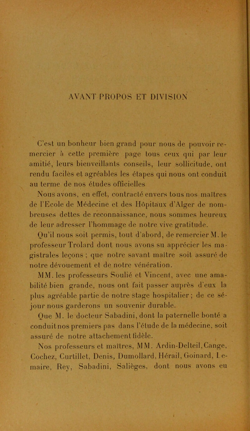 AVANT PROPOS ET DIVISION C’est un bonheur bien grand pour nous de pouvoir re- mercier à cette première page tous ceux qui par leur amitié, leurs bienveillants conseils, leur sollicitude, ont rendu faciles et agréables les étapes qui nous ont conduit au terme de nos études officielles Nous avons, en effet, contracté envers tous nos maîtres de l’Ecole de Médecine et des Hôpitaux d’Alger de nom- breuses dettes de reconnaissance, nous sommes heureux de leur adresser l’hommage de notre vive gratitude. Qu’il nous soit permis, tout d’abord, de remercier M. le professeur Trolard dont nous avons su apprécier les ma- gistrales leçons ; que notre savant maître soit assuré de notre dévouement et de notre vénération. MM. les professeurs Soulié et Vincent, avec une ama- bilité bien grande, nous ont fait passer auprès d’eux la plus agréable partie de notre stage hospitalier; de ce sé- jour nous garderons un souvenir durable. Que M. le docteur Sabadini, dont la paternelle bonté a conduit nos premiers pas dans l’étude de la médecine, soit assuré de notre attachement fidèle. Nos professeurs et maîtres, MM. Ardin-Delteil,Cange, Cochez, Curtillet, Denis, Dumollard, Hérail, Goinard, Le- maire, Rey, Sabadini, Salièges, dont nous avons eu