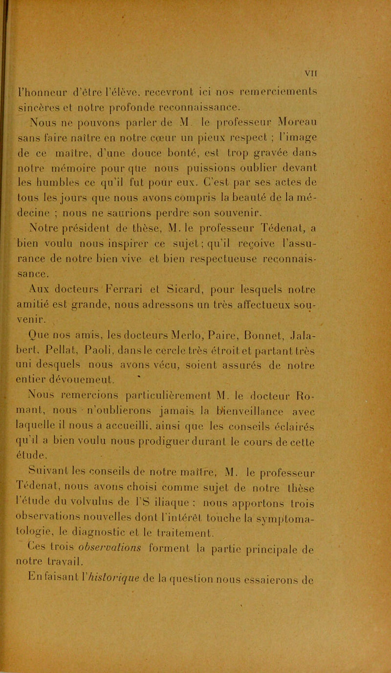 l’honneur d’êlre l’élève, recevront ici nos remerciements sincères et notre profonde reconnaissance. Nous ne pouvons parler de M. le professeur Moreau sans faire naître en notre coeur un pieux respect ; l’image de ce maître, d’une douce bonté, est trop gravée dans notre mémoire pour que nous puissions oublier devant les humbles ce qu’il fut pour eux. C’est par ses actes de tous les jours que nous avons compris la beauté de la mé- decine ; nous ne saurions perdre son souvenir. Notre président de thèse, M. le professeur Tédenat, a bien voulu nous inspirer ce sujet; qu'il reçoive l’assu- rance de notre bien vive et bien respectueuse reconnais- sance. Aux docteurs Ferrari et Sicard, pour lesquels notre amitié est grande, nous adressons un très affectueux sou- venir. Que nos amis, les docteurs Mcrlo, Paire, Bonnet, Jala- bert, Pellat, Paoli, dans le cercle très étroit et partant très uni desquels nous avons vécu, soient assurés de notre entier dévouemeut. Nous remercions particulièrement M. le docteur Bo- rnant, nous • n’oublierons jamais la Bienveillance avec laquelle il nous a accueilli, ainsi que les conseils éclairés qu’il a bien voulu nous prodiguer durant le cours de cette étude. Suivant les conseils de notre maître, M. le professeur Tédenat, nous avons choisi comme sujet de notre thèse l’élude du volvulus de l’S iliaque ; nous apportons trois observations nouvelles dont 1 intérêt touche la symptoma- tologie, le diagnostic et le traitement. Ces trois observations forment la partie principale de notre travail. En faisant 1 historique de la question nous essaierons de
