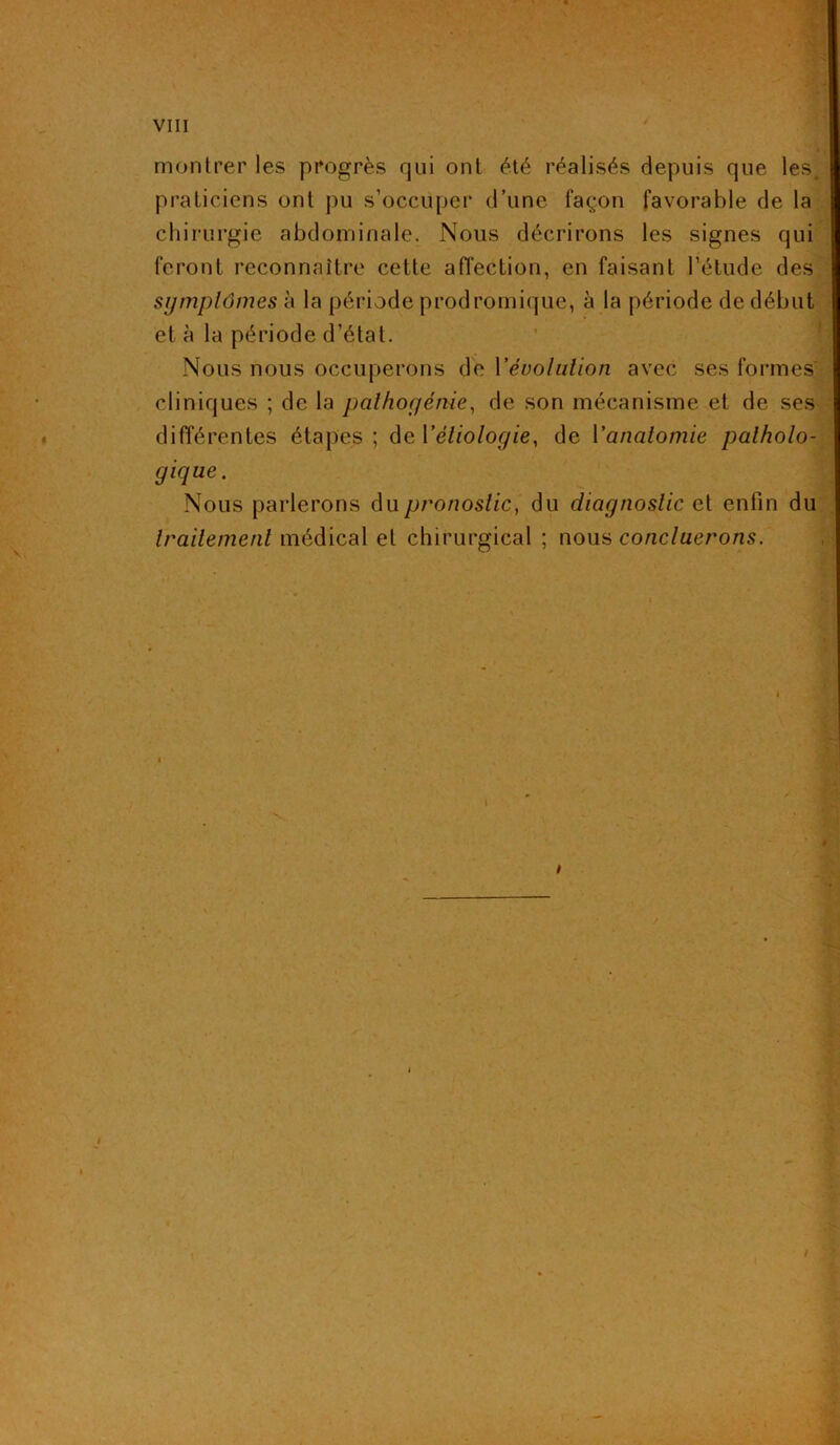 montrer les progrès qui ont été réalisés depuis que les. praticiens ont pu s’occuper d’une façon favorable de la chirurgie abdominale. Nous décrirons les signes qui feront reconnaître cette affection, en faisant l’élude des symptômes à la période prodromique, à la période de début et à la période d’état. Nous nous occuperons de Y évolution avec ses formes cliniques ; de la pathogértie, de son mécanisme et de ses différentes étapes; de l’étiologie, de Yanatomie patholo- gique. Nous parlerons du pronostic, du diagnostic et enfin du traitement médical et chirurgical ; nous concluerons.