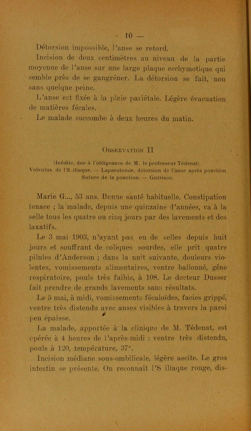 ÎO — Détorsion impossible, l’anse se retord. Incision de deux centimètres au niveau de la partie moyenne de l’anse sur une large plaque ecchymotique qui semble près de se gangrener. La dé torsion se fait, non sans quelque peine. L’anse est fixée à la plaie pariétale. Légère évacuation de matières fécales. Le malade succombe à deux heures du matin. Observation II (Inédite, due h l'obligeance de M. le professeur Tédenal). Volvulus de l’S iliaque. — Laparotomie, détorsion de l’anse après ponction Suture de la ponction. — Guérison. Marie G..., 53 ans. Bonne santé habituelle. Constipation tenace ; la malade, depuis une quinzaine d’années, va à la selle tous les quatre ou cinq jours par des lavements et des laxatifs. Le 3 mai 1903, n’ayant pas eu de selles depuis huit jours et souffrant de coliques sourdes, elle prit quatre pilules d’Anderson ; dans la nuit suivante, douleurs vio- lentes, vomissements alimentaires, ventre ballonné, gêne respiratoire, pouls très faible, à 108. Le docteur Dusser fait prendre de grands lavements sans résultats. Le 5 mai, à midi, vomissements fécaloïdes, faciès grippé, ventre très distendu avec anses visibles à travers la paroi ^ * peu épaisse. La malade, apportée à la clinique de M. Tédenat, est opérée à 4 heures de l’après-midi : ventre très distendu, pouls à 120, température, 37°. Incision médiane sous-ombilicale, légère ascite. Le gros intestin se présente. On reconnaît l’S iliaque rouge, dis-