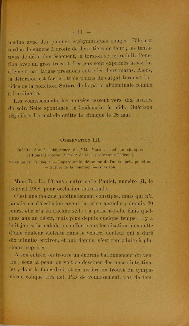 {' ■ 4 tendue avec des plaques ecehymotiques rouges. Elle est tordue de gauche à droite de deux tiers de tour ; les tenta- tives de détorsion échouent, la torsion se reproduit. Ponc- tion avec un gros trocart. Les gaz sont exprimés assez fa- cilement par larges pressions entre les deux mains. Alors, la détorsion est facile ; trois points de catgut ferment l’o- rifice de la ponction. Suture de la paroi abdominale comme à l’ordinaire. \ Les vomissements, les nausées cessent vers dix heures du soir. Selle spontanée, le lendemain à midi. Gfuérison régulière. La malade cpiitte la clinique le 28 mai. Observation III / Inédite, due à l’obligeance de MM. Martin, chef de clinique, et Romani, interne (Service de M. le professeur Tédenat). Volvulus de l'S iliaque. — Laparotomie, détorsion de l’anus après ponction. — Suture de la ponction. — Guérison. Mme B... D., 60 ans ; entre salle Paulet, numéro 31, le 16 avril 1908, pour occlusion intestinale. C’est une malade habituellement constipée, mais qui n’a jamais eu d’occlusion avant la crise actuelle ; depuis 20 jours, elle n’a eu aucune selle ; à peine a-t-elle émis quel- ques gaz au début, mais plus depuis quelque temps. Il y a huit jours, la malade a souffert sans localisation bien nette d’une douleur violente dans le ventre, douleur qui a duré dix minutes environ, et qui, depuis, s’est reproduite à plu- sieurs reprises. A son entrée, on trouve un énorme ballonnement du ven- tre ; sous la peau, on voit se dessiner des anses intestina- les ; dans le flanc droit et en arrière on trouve du tympa- nisme colique très net. Pas de vomissement, pas de tem-