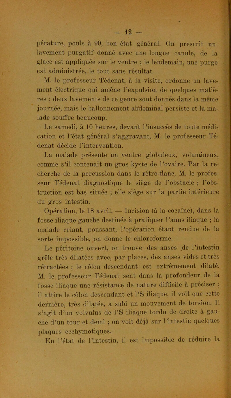 pérature, pouls à 90, bon état général. On prescrit un lavement purgatif donné avec une longue canule, de la glace est appliquée sur le ventre ; le lendemain, une purge est administrée, le tout sans résultat. M. le professeur Tédenat, à la visite, ordonne un lave- ment électrique qui amène l’expulsion de quelques matiè- res ; deux lavements de ce genre sont donnés dans la même journée, mais le ballonnement abdominal persiste et la ma- lade souffre beaucoup. Le samedi, à 10 heures, devant l’insuccès de toute médi- cation et l’état général s’aggravant, M. le professeur Té- denat décide l’intervention. La malade présente un ventre globuleux, volumineux, comme s’il contenait un gros kyste de l’ovaire. Par la re- cherche de la percussion dans le rétro-flanc, M. le profes- seur Tédenat diagnostique le siège de l’obstacle ; l’obs- truction est bas située ; elle siège sur la partie inférieure du gros intestin. Opération, le 18 avril. — Incision (à la cocaïne), dans la fosse iliaque gauche destinée à pratiquer l’anus iliaque ; la malade criant, poussant, l’opération étant rendue de la sorte impossible, on donne le chloroforme. Le péritoine ouvert, on trouve des anses de l’intestin grêle très dilatées avec, par places, des anses vides et très rétractées ; le côlon descendant est extrêmement dilaté. M. le professeur Tédenat sent dans la profondeur de la fosse iliaque une résistance de nature difficile à préciser ; il attire le côlon descendant et l’S iliaque, il voit que cette dernière, très dilatée, a subi un mouvement de torsion. Il s’agit d’un volvulus de l’S iliaque tordu de droite à gau- che d’un tour et demi ; on voit déjà sur l’intestin quelques plaques ecchymotiques. En l’état de l’intestin, il est impossible de réduire la