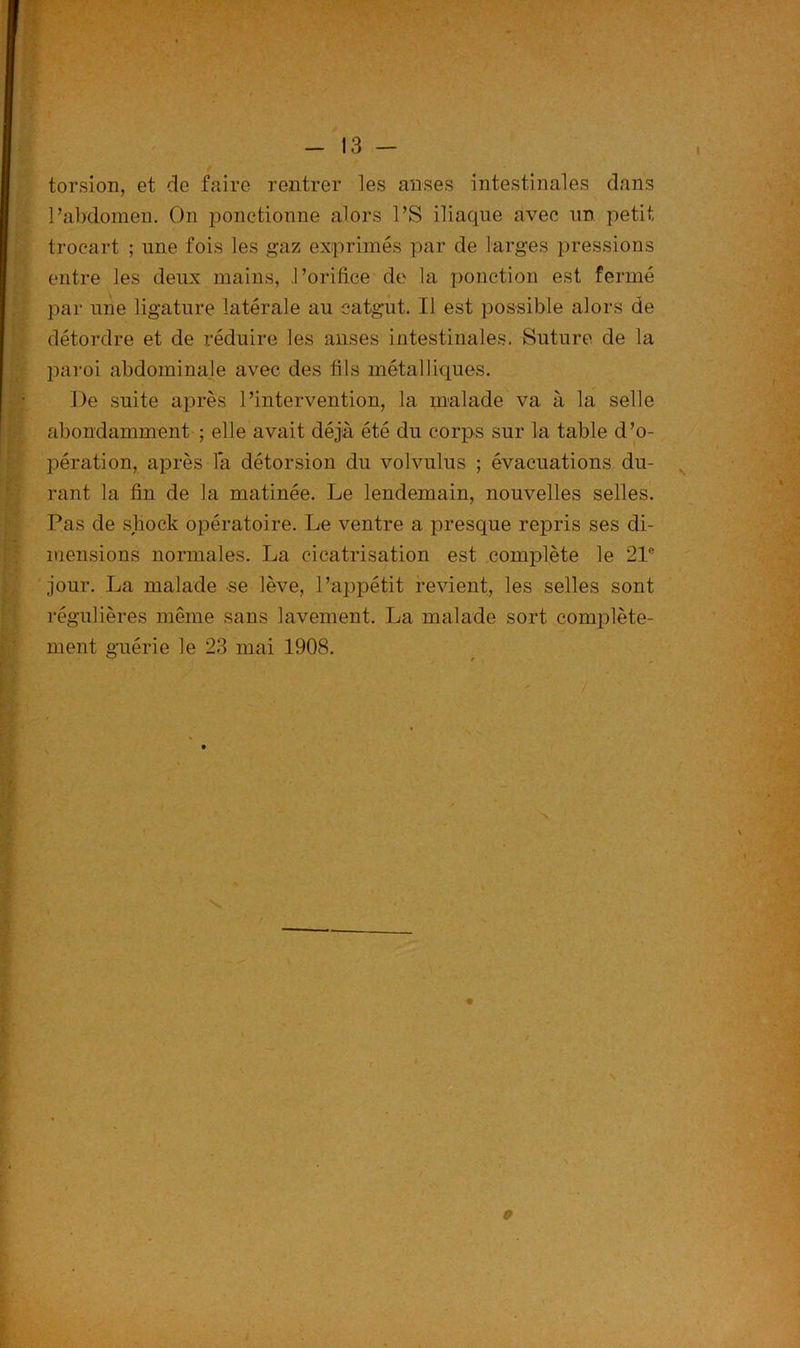 torsion, et de faire rentrer les anses intestinales dans l’abdomen. On ponctionne alors l’S iliaque avec un petit trocart ; une fois les gaz exprimés par de larges pressions entre les deux mains, l’orifice de la ponction est fermé par une ligature latérale au catgut. Il est possible alors de détordre et de réduire les anses intestinales. Suture de la paroi abdominale avec des fils métalliques. De suite après l’intervention, la malade va à la selle abondamment ; elle avait déjà été du corps sur la table d’o- pération, après là détorsion du volvulus ; évacuations du- rant la fin de la matinée. Le lendemain, nouvelles selles. Pas de sbock opératoire. Le ventre a presque repris ses di- mensions normales. La cicatrisation est complète le 21e jour. La malade se lève, l’appétit revient, les selles sont régulières même sans lavement. La malade sort complète- ment guérie le 23 mai 1908. - ' / 9