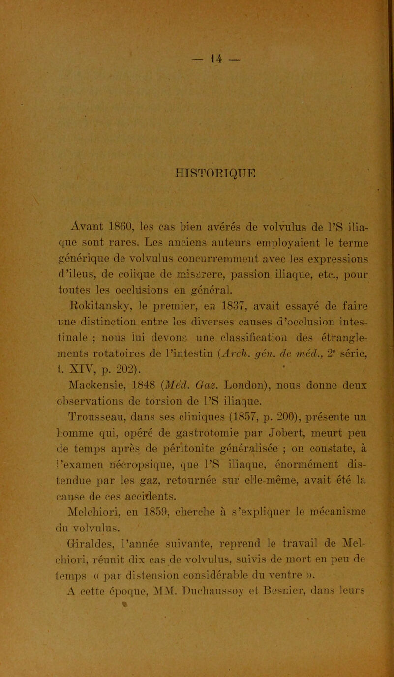 HISTORIQUE Avant .1860, les cas bien avérés de volvulus de l’S ilia- que sont rares. Les anciens auteurs employaient le terme générique de volvulus concurremment avec les expressions d’ileus, de colique de miserere, passion iliaque, etc., pour toutes les occlusions en général. Rokitansky, le premier, en 1837, avait essayé de faire une distinction entre les diverses causes d’occlusion intes- tinale ; nous lui devons une classification des étrangle- ments rotatoires de l’intestin (Arch. gén. de méd., 2e série, t. XIV, p. 202). Mackensie, 1848 (Méd. Gaz. London), nous donne deux observations de torsion de l’S iliaque. Trousseau, dans ses cliniques (1857, p. 200), présente un homme qui, opéré de gastrotomie par Jobert, meurt peu de temps après de péritonite généralisée ; on constate, à l’examen nécropsique, que l’S iliaque, énormément dis- tendue par les gaz, retournée sur elle-même, avait été la cause de ces accidents. Melcbiori, en 1859, cherche à s’expliquer le mécanisme du volvulus. Giraides, l’année suivante, reprend le travail de ATel- chiori, réunit dix cas de volvulus, suivis de mort en peu de temps « par distension considérable du ventre )). A cette époque, AI AT. Duclmussoy et Besnier, dans leurs %