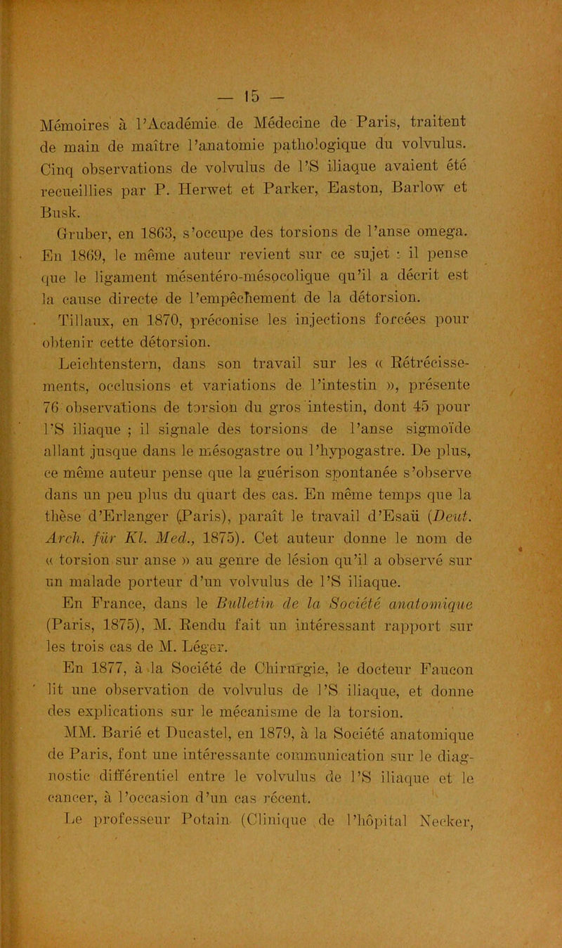 Mémoires à l’Académie, de Médecine de Paris, traitent de main de maître l’anatomie pathologique du volvulus. Cinq observations de volvulus de PS iliaque avaient été recueillies par P. Herwet et Parker, Easton, Barlow et Busk. Gruber, en 1863, s’occupe des torsions de l’anse oméga. En 1869, le même auteur revient sur ce sujet : il pense que le ligament mésentéro-mésocolique qu’il a décrit est la cause directe de P empêchement de la détorsion. Tillaux, en 1870, préconise les injections forcées pour obtenir cette détorsion. Leicbtenstern, dans son travail sur les « Rétrécisse- ments, occlusions et variations de l’intestin », présente 76 observations de torsion du gros intestin, dont 45 pour PS iliaque ; il signale des torsions de Panse sigmoïde allant jusque dans le mésogastre ou l’hypogastre. De plus, ce même auteur pense que la guérison spontanée s’observe dans un peu plus du quart des cas. En même temps que la thèse d’Erlanger (Paris), paraît le travail d’Esaü (Deut. Arcli. für Kl. Med., 1875). Cet auteur donne le nom de « torsion sur anse » au genre de lésion qu’il a observé sur un malade porteur d’un volvulus de PS iliaque. En France, dans le Bulletin de la Société anatomique (Paris, 1875), M. Rendu fait un intéressant rapport sur les trois cas de M. Léger. En 1877, à la Société de Chirurgie, le docteur Faucon lit une observation de volvulus de PS iliaque, et donne des explications sur le mécanisme de la torsion. MM. Barié et Ducastel, en 1879, à la Société anatomique de Paris, font une intéressante communication sur le diag- nostic différentiel entre le volvulus de PS iliaque et le cancer, à l’occasion d’un cas récent. Le professeur Potain (Clinique de l’hôpital Necker,