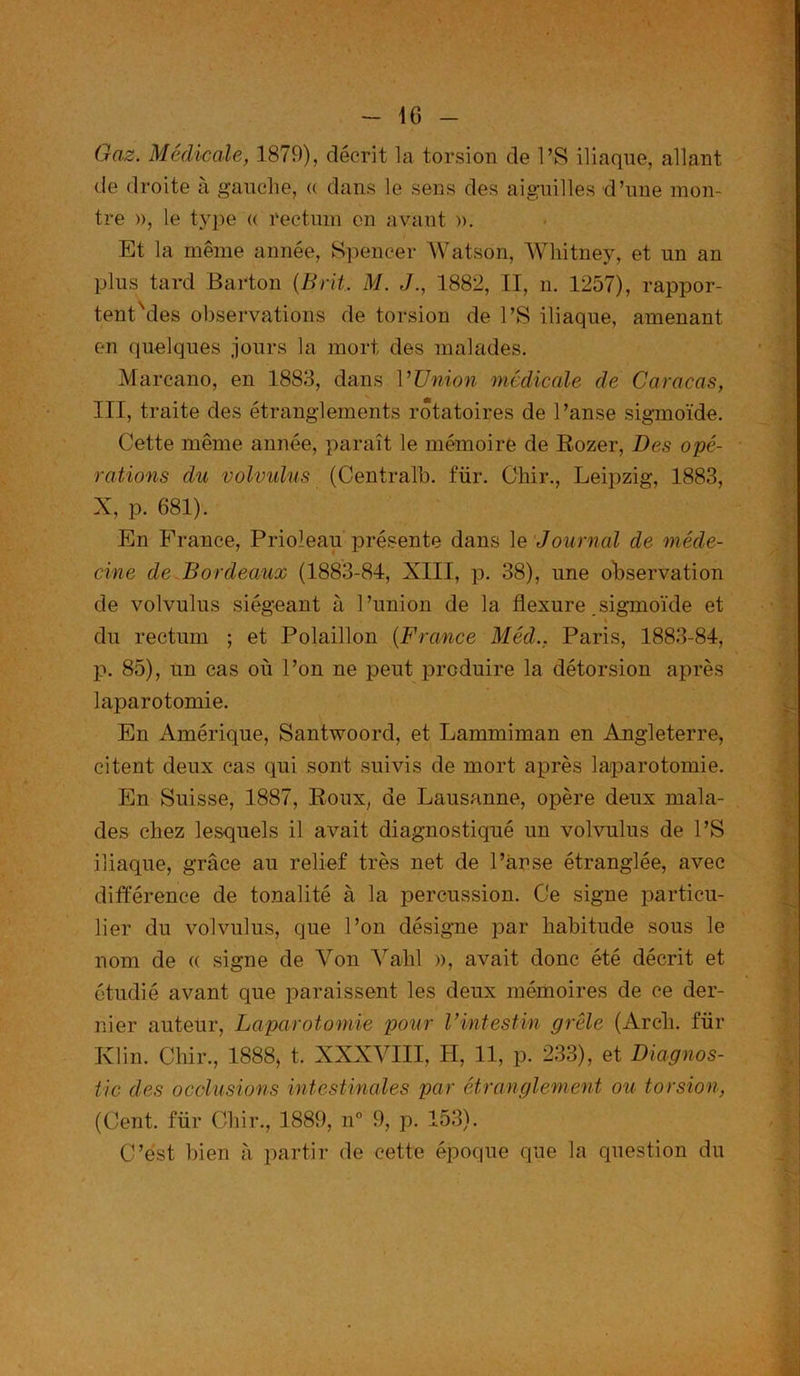 Gaz. Médicale, 1879), décrit la torsion de PS iliaque, allant de droite à gauche, « dans le sens des aiguilles d’une mon- tre », le type « rectum en avant ». Et la même année, Spencer AVatson, Whitney, et un an plus tard Barton (Brit M. J., 1882, II, n. 1257), rappor- tent Mes observations de torsion de PS iliaque, amenant en quelques jours la mort des malades. Marcano, en 1883, dans VTJnion médicale de Caracas, III, traite des étranglements rotatoires de Panse sigmoïde. Cette même année, paraît le mémoire de Rozer, Des opé- rations du volvulus (Centrait), für. Chir., Leipzig, 1883, X, p. 681). En France, Prioleau présente dans le Journal de méde- cine de Bordeaux (1883-84, XIII, p. 38), une observation de volvulus siégeant à l’union de la flexure sigmoïde et du rectum ; et Polaillon (France Méd., Paris, 1883-84, p. 85), un cas où l’on ne peut produire la détorsion après laparotomie. En Amérique, Santwoord, et Lammiman en Angleterre, citent deux cas qui sont suivis de mort après laparotomie. En Suisse, 1887, Roux, de Lausanne, opère deux mala- des chez lesquels il avait diagnostiqué un volvulus de l’S iliaque, grâce au relief très net de Panse étranglée, avec différence de tonalité à la percussion. Ce signe particu- lier du volvulus, que l’on désigne par habitude sous le nom de « signe de Von Valil », avait donc été décrit et étudié avant que paraissent les deux mémoires de ce der- nier auteur, Laparotomie pour Vintestin grêle (Arcli. für Klin. Chir., 1888* t. XXXVIII, H, 11, p. 233), et Diagnos- tic des occlusions intestinales par étranglement ou torsion, (Cent, für Chir., 3889, n° 9, p. 153). C’est bien à partir de cette époque que la question du