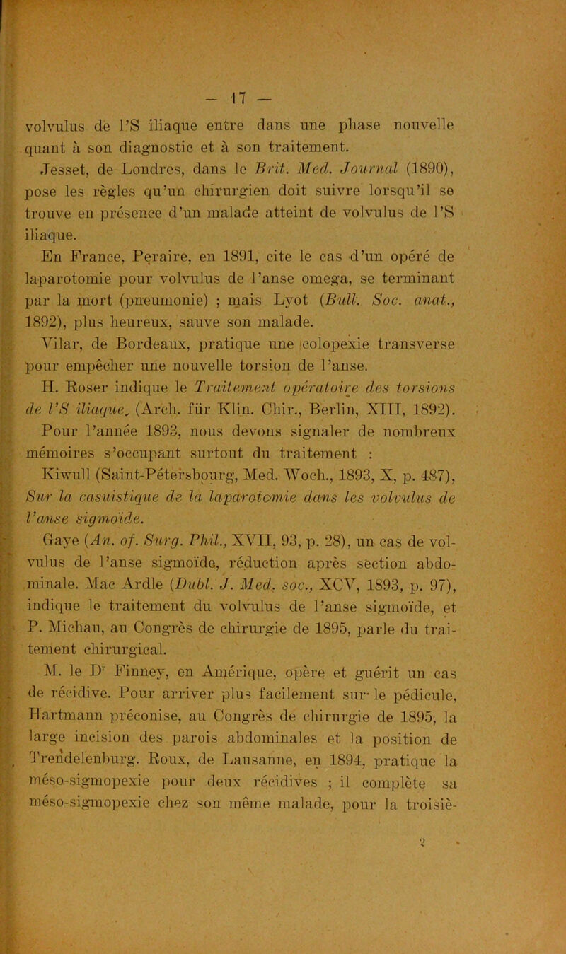 volvulus de PS iliaque entre dans une phase nouvelle quant à son diagnostic et à son traitement. Jesset, de Londres, dans le B rit. Med. Journal (1890), pose les règles qu’un chirurgien doit suivre lorsqu’il se trouve en présence d’un malade atteint de volvulus de PS iliaque. En France, Peraire, en 1891, cite le cas d’un opéré de laparotomie pour volvulus de Panse oméga, se terminant par la mort (pneumonie) ; mais Lyot (Bull. Soc. anat., 1892), plus heureux, sauve son malade. Vilar, de Bordeaux, pratique une colopexie transverse pour empêcher une nouvelle torsion de Panse. PL Poser indique le Traitement opératoire des torsions de VS iliaque, (Arch. fiir Klin. Clair., Berlin, XIII, 1892). Pour l’année 1893, nous devons signaler de nombreux mémoires s’occupant surtout du traitement : Kiwull (Saint-Pétersbourg, Med. Woch., 1893, X, p. 487), Sur la casuistique de la laparotomie dans les volvulus de l’anse sigmoïde. Gaye (An. of. Surg. Phil., XVII, 93, p. 28), un cas de vol- vulus de Panse sigmoïde, réduction après section abdo- minale. Mac Ardle (Dabi. J. Med. soc., XCAf, 1893, p. 97), indique le traitement du volvulus de l’anse sigmoïde, et P. Micliau, au Congrès de chirurgie de 1895, parle du trai- tement chirurgical. M. le Dr Finney, en Amérique, opère et guérit un cas de récidive. Pour arriver plus facilement sur-le pédicule, Hartmann préconise, au Congrès de chirurgie de 1895, la large incision des parois abdominales et la position de Trendelenburg. Roux, de Lausanne, en 1894, pratique la méso-sigmopexie pour deux récidives ; il complète sa méso-sigmopexie chez son même malade, pour la troisiè-