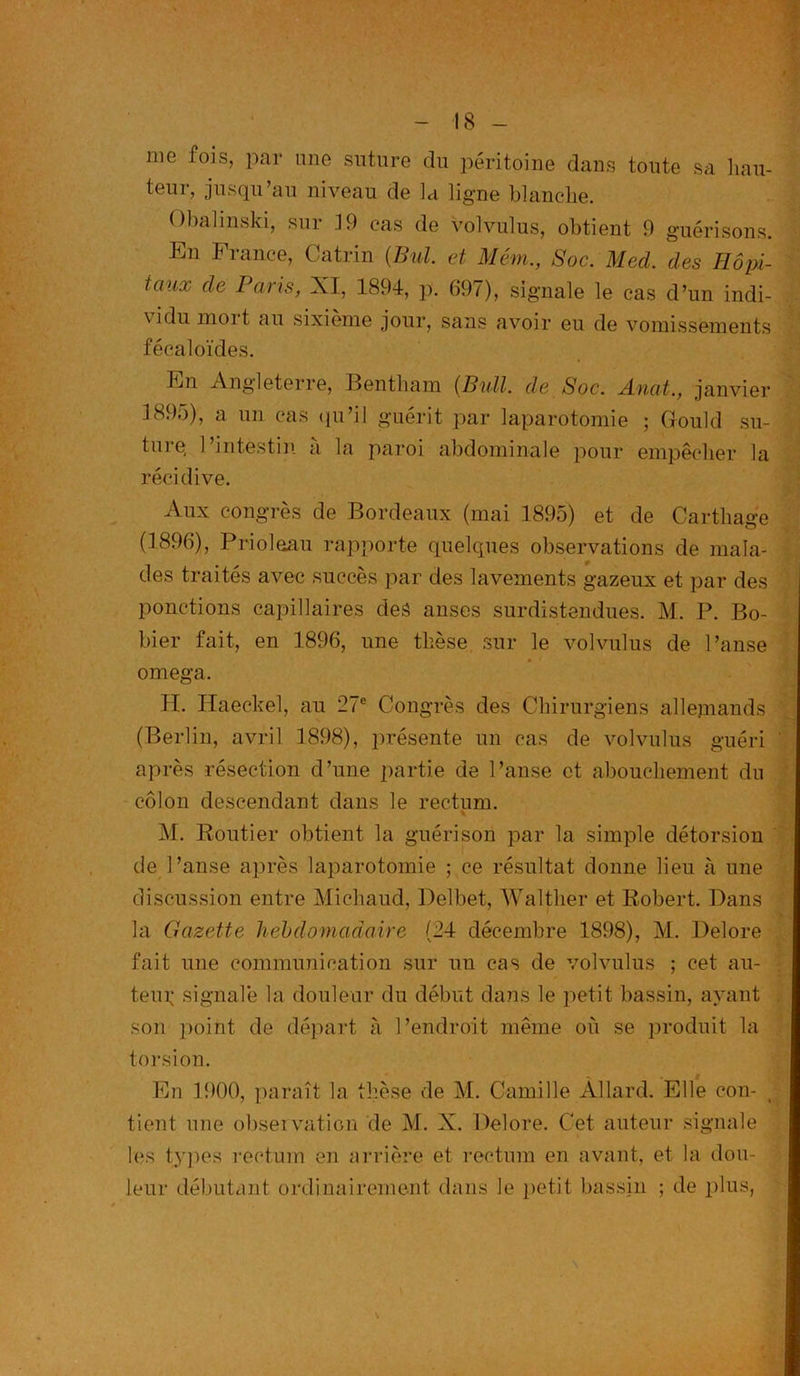 me fois, par une suture du péritoine dans toute sa hau- leur, jusqu’au niveau de la ligne blanche. O bal inski, sur 19 cas de volvulus, obtient 9 guérisons. liai Fiance, Catrin (Bul. et Mém., Soc. Mecl. des Hôpi- taux de Paris, XI, 1894, p. 697), signale le cas d’un indi- vidu moi t au sixième jour, sans avoir eu de vomissements fécal oïdes. liai Angleterre, Bentham {Bull, de Soc. Anat., janvier 1895), a un cas qu’il guérit par laparotomie ; Gould su- ture l’intestin à la paroi abdominale pour empêcher la récidive. Aux congrès de Bordeaux (mai 1895) et de Carthage (1896), Prioloau rapporte quelques observations de mala- des traités avec succès par des lavements gazeux et par des ponctions capillaires des anses surdistendues. M. P. Bo- bier fait, en 1896, une thèse sur le volvulus de Panse oméga. H. Haeckel, au 27e Congrès des Chirurgiens allemands (Berlin, avril 1898), présente un cas de volvulus guéri après résection d’une partie de Panse et abouchement du colon descendant dans le rectum. M. Routier obtient la guérison par la simple détorsion de Panse après laparotomie ; ce résultat donne lieu à une discussion entre Michaud, Delbet, Walther et Robert. Dans la Gazette hebdomadaire (24 décembre 1898), M. Ilelore fait une communication sur un cas de volvulus ; cet au- teur signale la douleur du début dans le petit bassin, ayant son point de départ à P endroit même où se produit la torsion. En 1900, paraît la thèse de M. Camille Àllard. Elle con- tient une observation de M. X. Delore. Cet auteur signale les types rectum en arrière et rectum en avant, et la dou- leur débutant ordinairement dans le petit bassin ; de plus,