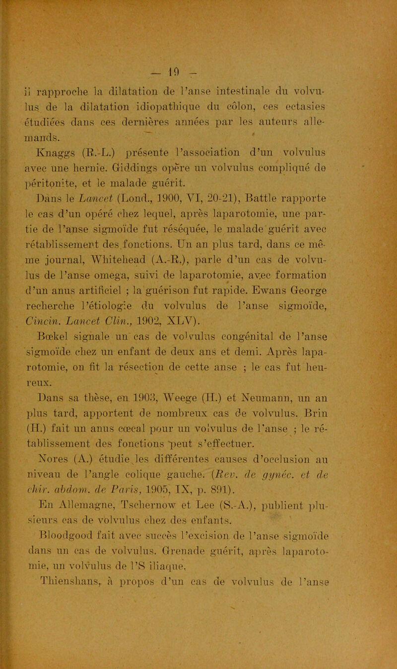 - 10 iî rapproche la dilatation de l’anse intestinale du volvu- lus de la dilatation idiopathique du côlon, ces ectasies étudiées dans ces dernières années par les auteurs alle- mands. Knaggs (R.-L.) présente l’association d’un volvulus avec une hernie. Giddings opère un volvulus compliqué do péritonite, et le malade guérit. Dans le Lancet (Lond., 1900, VI, 20-21), Battle rapporte le cas d’un opéré chez lequel, après laparotomie, une par- tie de l’anse sigmoïde fut réséquée, le malade guérit avec rétablissement des.fonctions. Un an plus tard, dans ce mê- me journal, Whitehead (A.-R.), parle d’un cas de volvu- lus de l’anse oméga, suivi de laparotomie, avec formation d’un anus artificiel ; la guérison fut rapide. Ewans George recherche l’étiologie du volvulus de l’anse sigmoïde, Cincin. Lancet Clin., 1902, XLV). Bœkel signale un cas de volvulus congénital de l’anse sigmoïde chez un enfant de deux ans et demi. Après lapa- rotomie, on fit la résection de cette anse ; le cas fut heu- reux. Dans sa thèse, en 1903, Weege (H.) et Neumann, un an plus tard, apportent de nombreux cas de volvulus. Brin (H.) fait un anus cœeal pour un volvulus de l’anse ; le ré- • • tablissement des fonctions q>eut s’effectuer. Nores (A.) étudie.les différentes causes d’occlusion au niveau de l’angle colique gauche. {Ltev. de g y née. et de chie, cibdom. de Paris, 1905, IX, p. 891). En Allemagne, Tschernow et Lee (S.-A.), publient plu- sieurs cas de volvulus chez des enfants. Bloodgood fait avec succès l’excision de l’anse sigmoïde dans un cas de volvulus. Grenade guérit, après laparoto- mie, un volvulus de l’S iliaque. Thienslians, à propos d’un cas de volvulus de l’anse