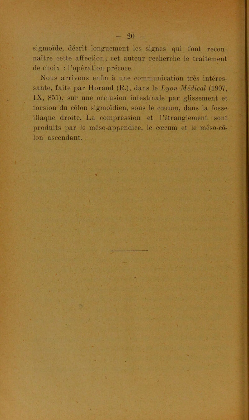 sigmoïde, décrit longuement les signes qui font recon- naître cette affection; cet auteur recherche le traitement de choix : l’opération précoce. Nous arrivons enfin à une communication très intéres- sante, faite par Horand (R.), dans le Lyon Médical (1907, IX, 851), sur une occlusion intestinale par glissement et torsion du côlon sigmoïdien, sous le cæcum, dans la fosse iliaque droite. La compression et l’étranglement sont produits par Je méso-appendice, le cæcum et le méso-cô- lon ascendant.