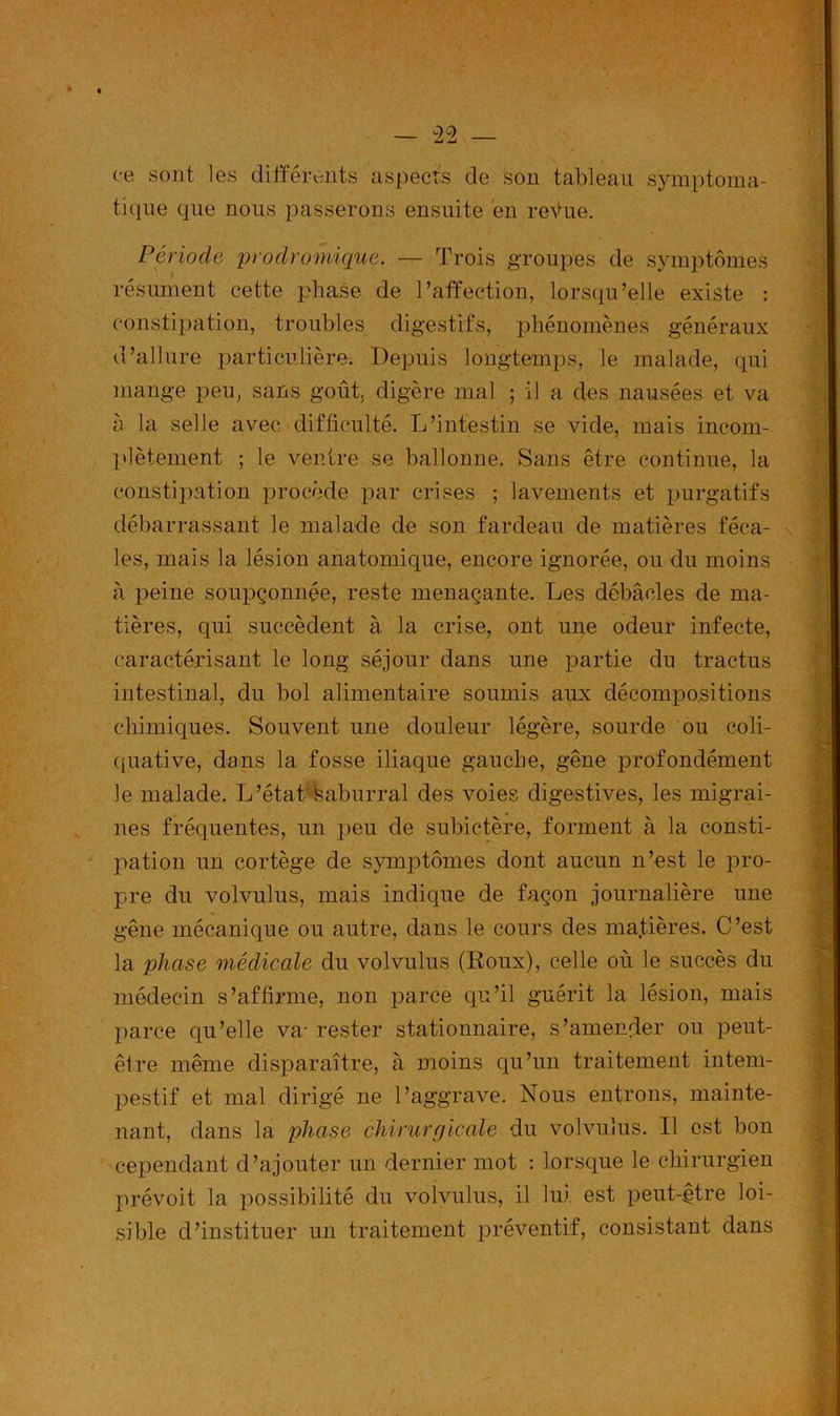 ce sont les différents aspects de son tableau symptoma- tique que nous passerons ensuite en reVue. Période prodromique. — Trois groupes de symptômes résument cette phase de l’affection, lorsqu’elle existe : constipation, troubles digestifs, phénomènes généraux d’allure particulière. Depuis longtemps, le malade, qui mange peu, sans goût, digère mal ; il a des nausées et va h la selle avec difficulté. L’intestin se vide, mais incom- plètement ; le ventre se ballonne. Sans être continue, la constipation procède par crises ; lavements et purgatifs débarrassant le malade de son fardeau de matières féca- les, mais la lésion anatomique, encore ignorée, ou du moins à peine soupçonnée, reste menaçante. Les débâcles de ma- tières, qui succèdent à la crise, ont une odeur infecte, caractérisant le long séjour dans une partie du tractus intestinal, du bol alimentaire soumis aux décompositions chimiques. Souvent une douleur légère, sourde ou coli- quative, dans la fosse iliaque gauche, gêne profondément le malade. L’état Saburral des voies digestives, les migrai- nes fréquentes, un peu de subictère, forment à la consti- pation un cortège de symptômes dont aucun n’est le pro- pre du volvulus, mais indique de façon journalière une gêne mécanique ou autre, dans le cours des matières. C’est la phase médicale du volvulus (Roux), celle où le succès du médecin s’affirme, non parce qu’il guérit la lésion, mais parce qu’elle va- rester stationnaire, s’amender ou peut- être même disparaître, à moins qu’un traitement intem- pestif et mal dirigé ne l’aggrave. Nous entrons, mainte- nant, dans la phase chirurgicale du volvulus. Il est bon cependant d’ajouter un dernier mot : lorsque le chirurgien prévoit la possibilité du volvulus, il lui est peut-être loi- sible d’instituer un traitement préventif, consistant dans