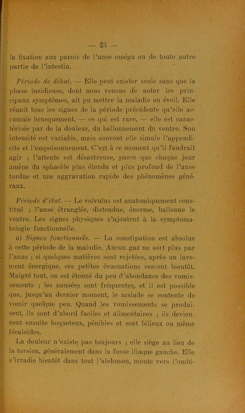 la fixation aux parois de l’anse oméga ou de toute autre partie de l’intestin. Période de début. — Elle peut exister seule sans que la phase insidieuse, dont nous venons de noter les prin- cipaux symptômes, ait pu mettre la maladie en éveil. Elle réunit tous les signes de la période précédente qu’elle ac- cumule brusquement, — ce qui est rare, — elle est carac- térisée par de la douleur, du ballonnement du ventre. Son intensité est variable, mais souvent elle simule l’appendi- cite et l’empoisonnement. C’est à ce moment qu’il faudrait agir ; l’attente est désastreuse, parce que chaque jour amène du sphaeèle plus étendu et plus profond de l’anse tordue et une aggravation rapide des phénomènes géné- raux. Période d’état. — Le volvulus est anatomiquement cons- titué ; l’anse étranglée, distendue, énorme, ballonne le ventre. Les signes physiques s’ajoutent à la symptoma- tologie fonctionnelle. a) Signes fonctionnels. — La constipation est absolue h cette période de la maladie. Aucun gaz ne soit plus par l’anus ; si quelques matières sont rejetées, après un lave- ment énergique, ces petites évacuations cessent bientôt. Malgré tout, on est étonné du peu d’abondance des vomis- sements ; les nausées sont fréquentes,, et il est possible que, jusqu’au dernier moment, le malade se contente de vomir quelque peu. Quand les vomissements se produi- sent, ils sont d’abord faciles et alimentaires ; ils devien- nent ensuite Loqueteux, pénibles .et sont bilieux ou même fécaloïdes. La douleur n’existe pas toujours ; elle siège au lieu de la torsion, généralement dans la fosse iliaque gauche. Elle s’irradie bientôt dans tout l’abdomen, monte vers l’ombi-