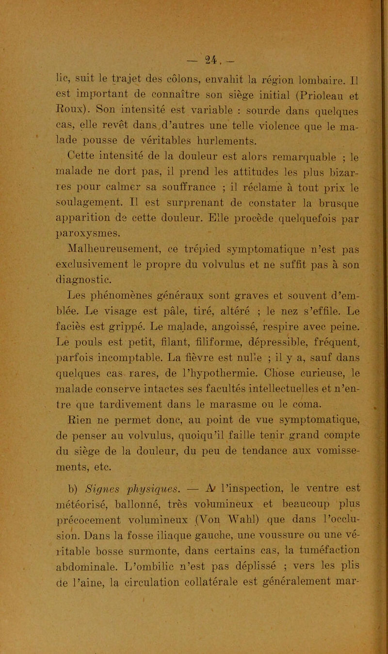 lie, suit le trajet des côlons, envahît la région lombaire. Il est important de connaître son siège initial (Prioleau et Roux). Son intensité est variable : sourde dans quelques cas, elle revêt dans d’autres une telle violence que le ma- lade pousse de véritables hurlements. ' Cette intensité de la douleur est alors remarquable ; le malade ne dort pas, il prend les attitudes les plus bizar- res pour calmer sa souffrance ; il réclame à tout prix le soulagement. 11 est surprenant de constater la brusque apparition de cette douleur. Elle procède quelquefois par paroxysmes. Malheureusement, ce trépied symptomatique n’est pas exclusivement le propre du volvulus et ne suffit pas à son diagnostic. Les phénomènes généraux sont graves et souvent d’em- blée. Le visage est pâle, tiré, altéré ; le nez s’effile. Le faciès est grippé. Le malade, angoissé, respire avec peine. Le pouls est petit, filant, filiforme, dépressible, fréquent, parfois incomptable. La fièvre est nulle ; il y a, sauf dans quelques cas rares, de l’hypothermie. Chose curieuse, le malade conserve intactes ses facultés intellectuelles et n’en- tre que tardivement dans le marasme ou le coma. Rien ne permet donc, au point de vue symptomatique, de penser au volvulus, quoiqu’il faille tenir grand compte du siège de la douleur, du peu de tendance aux vomisse- ments, etc. b) Signes physiques. — A> l’inspection, le ventre est météorisé, ballonné, très volumineux et beaucoup plus précocement volumineux (Von Wahl) que dans l’occlu- si on. Dans la fosse iliaque gauche, une voussure ou une vé- ritable bosse surmonte, dans certains cas, la tuméfaction abdominale. L’ombilic n’est pas déplissé ; vers les plis de l’aine, la circulation collatérale est généralement mar- /