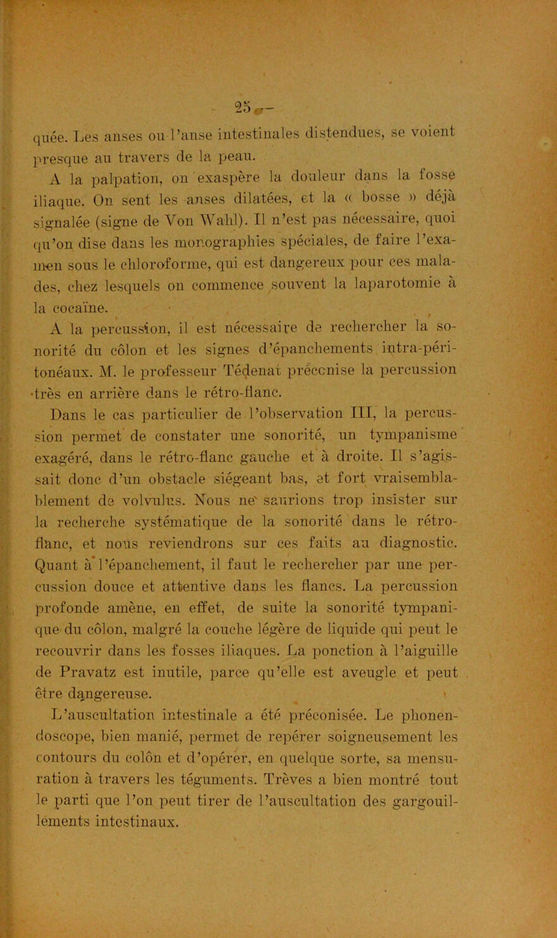 qùée. Les anses ou l’anse intestinales distendues, se voient presque au travers de la peau. A la palpation, on exaspère la douleur dans la fosse iliaque. On sent les anses dilatées, et la « bosse » déjà signalée (signe de Von Wahl). Il n’est pas nécessaire, quoi qu’on dise dans les monographies spéciales, de faire l’exa- men sous le chloroforme, qui est dangereux pour ces mala- des, chez lesquels on commence souvent la laparotomie à la cocaïne. A la percussion, il est nécessaire de rechercher la so- norité du côlon et les signes d’épanchements intra-péri- tonéaux. M. le professeur Tédenat préconise la percussion •très en arrière dans le rétro-flanc. Dans le cas particulier de l’observation III, la percus- sion permet de constater une sonorité, un tympanisme exagéré, dans le rétro-flanc gauche et à droite. Il s’agis- sait donc d’un obstacle siégeant bas, et fort vraisembla- blement de volvulus. Nous ne saurions trop insister sur la recherche systématique de la sonorité dans le rétro- flanc, et nous reviendrons sur ces faits au diagnostic. Quant à*l’épanchement, il faut le rechercher par une per- cussion douce et attentive dans les flancs. La percussion profonde amène, en effet, de suite la sonorité tympani- que du côlon, malgré la couche légère de liquide qui peut le recouvrir dans les fosses iliaques. La ponction à l’aiguille de Pravatz est inutile, parce qu’elle est aveugle et peut être dangereuse. L’auscultation intestinale a été préconisée. Le plionen- closcope, bien manié, permet de repérer soigneusement les contours du colon et d’opérer, en quelque sorte, sa mensu- ration à travers les téguments. Trêves a bien montré tout le parti que l’on peut tirer de l’auscultation des gargouil- lements intestinaux.