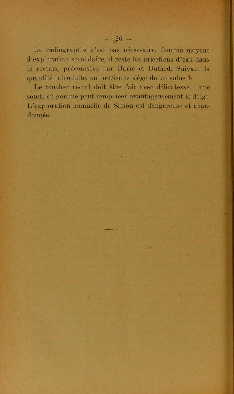 La radiographie n’est pas nécessaire. Comme moyens d’exploration secondaire, il reste les injections d’ean dans le rectum, .préconisées par Barié et Dutard. Suivant la quantité introduite, on précise le siège du volvulus h Le toucher rectal doit être fait avec délicatesse : une sonde en gomme peut remplacer avantageusement le doigt. L’exploration manuelle de Simon est dangereuse et aban- donnée.