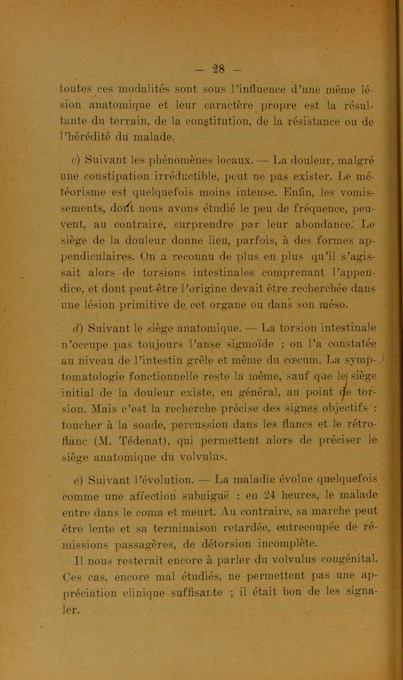 toutes ces modalités sont sous l’influence d’une même lé- .y sion anatomique et leur caractère propre est la résul- tante du terrain, de la constitution, de la résistance ou de l’hérédité du malade- c) Suivant les phénomènes locaux. — La douleur, malgré une constipation irréductible, peut ne pas exister. Le mé- téorisme est quelquefois moins intense. Enfin, les vomis- sements, doift nous avons étudié le peu de fréquence, peu- vent, au contraire, surprendre par leur abondance.' Le siège de la douleur donne lieu, parfois, à des formes ap- pendiculaires. On a reconnu de plus en plus qu’il s’agis- sait alors de torsions intestinales comprenant l’appen- dice, et dont peut-être l’origine devait être recherchée dans une lésion primitive de cet organe ou dans son méso. d) Suivant le siège anatomique. — La torsion intestinale n’occupe pas toujours l’anse sigmoïde ; on l’a constatée au niveau de l’intestin grêle et même du cæcum. La symp- ) tomatologie fonctionnelle reste 1a. même, sauf que lel siège initial de la douleur existe, en général, au point (fe tor- sion. Mais c’est la recherche précise des signes objectifs': toucher à la sonde, percussion dans les flancs et le rétro- flanc (M. Tédenat), qui permettent alors de préciser le siège anatomique du volvulus. è) Suivant l’évolution. — La maladie évolue quelquefois comme une affection subaiguë : en 24 heures, le malade entre dans le coma et meurt. Au contraire, sa marche peut être lente et sa terminaison retardée, entrecoupée de ré- missions passagères, de détorsion incomplète. Il nous resterait encore à parler du volvulus congénital. Ces cas, encore mal étudiés, ne permettent pas une ap- préciation clinique suffisante ; il était bon de les signa- ler,