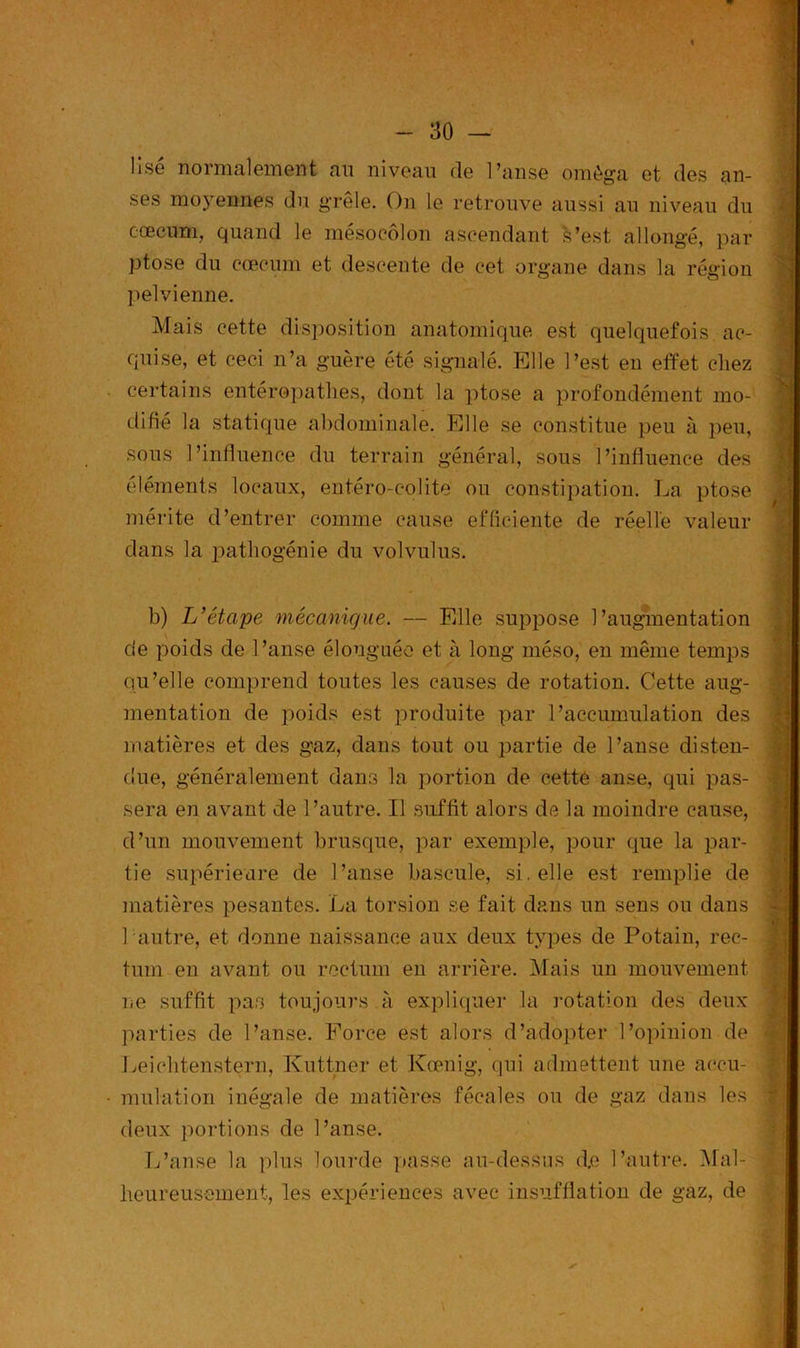 Usé normalement au niveau de l’anse oméga et des an- ses moyennes du grêle. On le retrouve aussi au niveau du cæcum, quand le mésocôlon ascendant fc’est allongé, par ptose du cæcum et descente de cet organe dans la région pelvienne. Mais cette disposition anatomique est quelquefois ac- quise, et ceci n’a guère été signalé. Elle l’est en effet chez certains entéropathes, dont la ptose a profondément mo- difié la statique abdominale. Elle se constitue peu à peu, sous l’influence du terrain général, sous l’influence des éléments locaux, entéro-colite ou constipation. La ptose mérite d’entrer comme cause efficiente de réelle valeur dans la pathogénie du volvulus. / . b) L’éta/pe mécanique. — Elle suppose l’augmentation de poids de l’anse élonguée et à long méso, en même temps qu’elle comprend toutes les causes de rotation. Cette aug- mentation de poids est produite par l’accumulation des matières et des gaz, dans tout ou partie de l’anse disten- due, généralement dans la portion de cetté anse, qui pas- sera en avant de l’autre. Il suffit alors de la moindre cause, d’un mouvement brusque, par exemple, pour que la par- tie supérieure de l’anse bascule, si. elle est remplie de matières pesantes. La torsion se fait dans un sens ou dans 1 autre, et donne naissance aux deux types de Potain, rec- tum en avant ou rectum en arrière. Mais un mouvement iæ suffit pas toujours à expliquer la rotation des deux parties de l’anse. Force est alors d’adopter l’opinion de Leichtenstern, Kuttner et Kœnig, qui admettent une accu- mulation inégale de matières fécales ou de gaz dans les deux portions de l’anse. L’anse la plus lourde passe au-dessus d.e l’autre. Mal- heureusement, les expériences avec insufflation de gaz, de