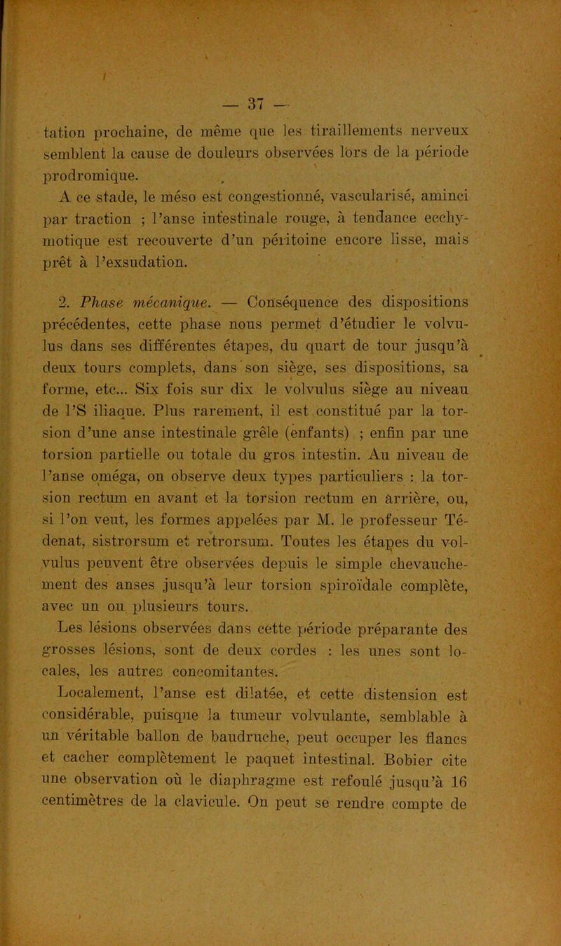 — 37 — tation prochaine, de même que les tiraillements nerveux semblent la cause de douleurs observées lors de la période prodromique. A ce stade, le méso est congestionné, vascularisé, aminci par traction ; l’anse intestinale rouge, à tendance eccliy- motique est recouverte d’un péritoine encore lisse, mais prêt à l’exsudation. 2. Phase mécanique. — Conséquence des dispositions précédentes, cette phase nous permet d’étudier le volvu- lus dans ses différentes étapes, du quart de tour jusqu’à deux tours complets, dans son siège, ses dispositions, sa * forme, etc... Six fois sur dix le volvulus siège au niveau de l’S iliaque. Plus rarement, il est constitué par la tor- . sion d’une anse intestinale grêle (enfants) ; enfin par une torsion partielle ou totale du gros intestin. Au niveau de l’anse oméga, on observe deux types particuliers : la tor- sion rectum en avant et la torsion rectum en arrière, ou, * ' 7 .-Afx si l’on veut, les formes appelées par M. le professeur Té- denat, sistrorsum et retrorsum. Toutes les étapes du vol- vulus peuvent être observées depuis le simple chevauche- ment des anses jusqu’à leur torsion spiroïdale complète, avec un ou plusieurs tours. Les lésions observées dans cette période préparante des grosses lésions, sont de deux cordes : les unes sont lo- cales, les autres concomitantes. Localement, l’anse est dilatée, et cette distension est considérable, puisque la tumeur volvulante, semblable à un véritable ballon de baudruche, peut occuper les flancs et cacher complètement le paquet intestinal. Bobier cite une observation où le diaphragme est refoulé jusqu’à 16 centimètres de la clavicule. On peut se rendre compte de