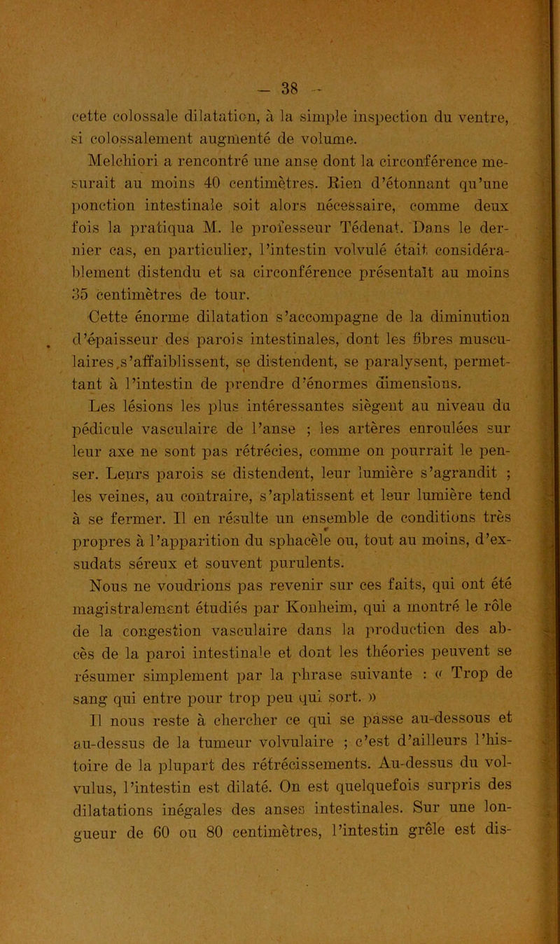 cette colossale dilatation, à la simple inspection du ventre, si colossalement augmenté de volume. Melchiori a rencontré une anse dont la circonférence me- surait au moins 40 centimètres. Rien d’étonnant qu’une ponction intestinale soit alors nécessaire, comme deux fois la pratiqua M. le professeur Tédenat. Dans le der- nier cas, en particulier, l’intestin volvulé était considéra- blement distendu et sa circonférence présentait au moins 35 centimètres de tour. Cette énorme dilatation s’accompagne de la diminution d’épaisseur des parois intestinales, dont les fibres muscu- laires,s’affaiblissent, se distendent, se paralysent, permet- tant à l’intestin de prendre d’énormes dimensions. Les lésions les plus intéressantes siègent au niveau du pédicule vasculaire de l’anse ; les artères enroulées sur leur axe ne sont pas rétrécies, comme on pourrait le pen- ser. Leurs parois se distendent, leur lumière s’agrandit ; les veines, au contraire, s’aplatissent et leur lumière tend à se fermer. Il en résulte un ensemble de conditions très propres à l’apparition du spbacèle ou, tout au moins, d’ex- sudats séreux et souvent purulents. Nous ne voudrions pas revenir sur ces faits, qui ont été magistralement étudiés par Konheim, qui a montré le rôle de la congestion vasculaire dans la production des ab- cès de la paroi intestinale et dont les théories peuvent se résumer simplement par la phrase suivante : o Trop de sang qui entre pour trop peu qui sort. » Il nous reste à chercher ce qui se passe au-dessous et au-dessus de la tumeur volvulaire ; c’est d’ailleurs l’his- toire de la plupart des rétrécissements. Au-dessus du vol- vulus, l’intestin est dilaté. On est quelquefois surpris des dilatations inégales des anses intestinales. Sur une lon- gueur de 60 ou 80 centimètres, l’intestin grele est dis-