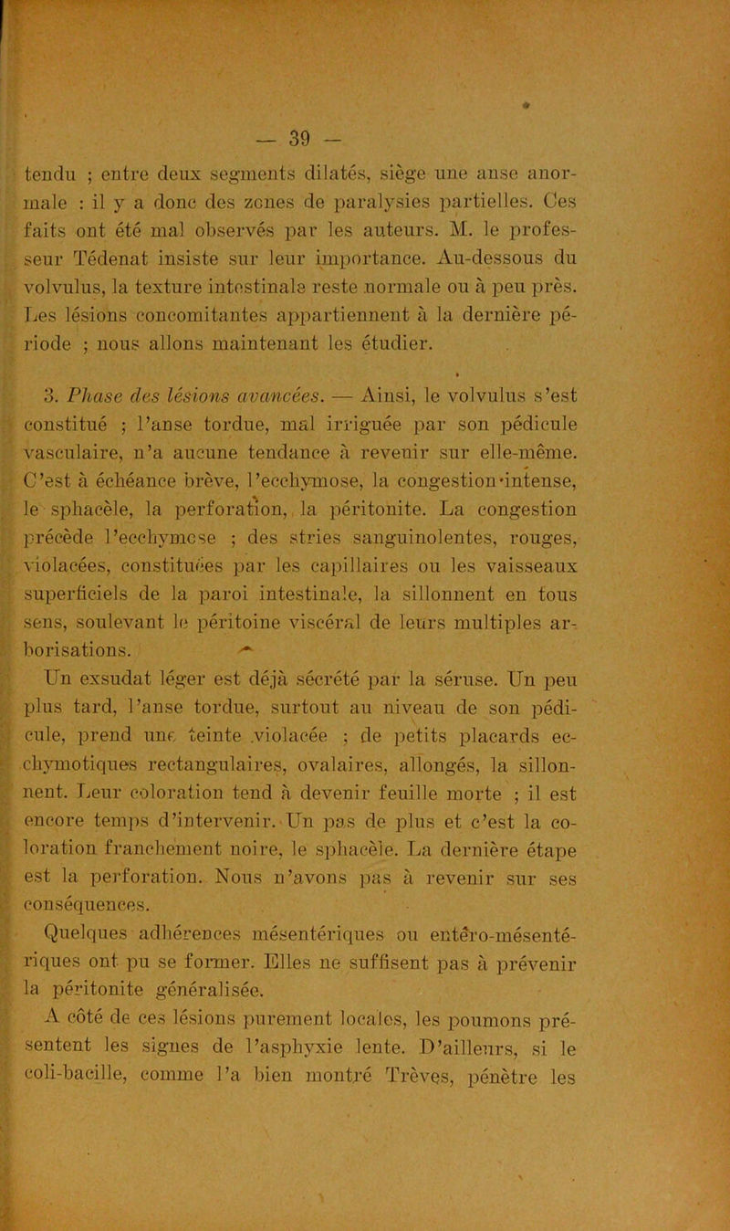 tendu ; entre deux segments dilatés, siège une anse anor- male : il y a donc des zones de paralysies partielles. Ces faits ont été mal observés par les auteurs. M. le profes- seur Tédenat insiste sur leur importance. Au-dessous du volvulus, la texture intestinale reste normale ou à peu près. Les lésions concomitantes appartiennent à la dernière pé- riode ; nous allons maintenant les étudier. • 3. Phase clés lésions avancées. — Ainsi, le volvulus s’est constitué ; l’anse tordue, mal irriguée par son pédicule vasculaire, n’a aucune tendance à revenir sur elle-même. C’est à échéance brève, l’ecchymose, la congestion‘intense, le sphacèle, la perforation, la péritonite. La congestion précède l’ecchymcse ; des stries sanguinolentes, rouges, violacées, constituées par les capillaires ou les vaisseaux superficiels de la paroi intestinale, la sillonnent en tous sens, soulevant le péritoine viscéral de leurs multiples ar- borisations. ^ Un exsudât léger est déjà sécrété par la séruse. Un peu plus tard, l’anse tordue, surtout au niveau de son pédi- y cule, prend une teinte .violacée ; de petits placards ec- chymotiques rectangulaires, ovalaires, allongés, la sillon- nent. Leur coloration tend à devenir feuille morte ; il est encore temps d’intervenir. Un pas de plus et c’est la co- loration franchement noire, le sphacèle. La dernière étape est la perforation. Nous n’avons pas à revenir sur ses conséquences. Quelques adhérences mésentériques ou entêro-mésenté- riques ont pu se former. Elles ne suffisent pas à prévenir la péritonite généralisée. A côté de ces lésions purement locales, les poumons pré- sentent les signes de l’asphyxie lente. D’ailleurs, si le coli-bacille, comme l’a bien montré Trêves, pénètre les