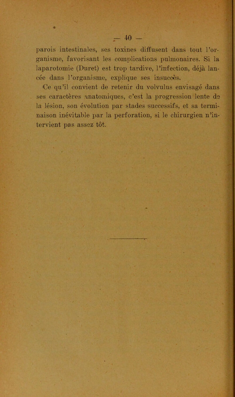 « — 40 - parois intestinales, ses toxines diffusent dans tout l’or- ganisme, favorisant les complications pulmonaires. Si la laparotomie (Duret) est trop tardive, l’infection, déjà lan- cée dans l’organisme, explique ses insuccès. 'Ce qn’il convient de retenir du volvulus envisagé dans ses caractères anatomiques, c’est la progression lente de la lésion, son évolution par stades 'successifs, et sa termi- naison inévitable par la perforation, si le chirurgien n’in- tervient pas assez tôt.
