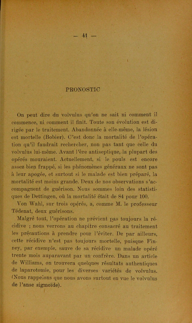 PRONOSTIC • / On peut dire du volvulus qu’on ne sait ni comment il commence, ni comment il finit. Toute son évolution est di- rigée par le traitement. Abandonnée à elle-même, la lésion est mortelle (Bobier). C’est donc la mortalité de l’opéra- * tion qu’il faudrait rechercher, non pas tant que celle du volvulus lui-même. Avant 1 ’ère antiseptique, la plupart des opérés mouraient. Actuellement, si le pouls est encore assez bien frappé, si les phénomènes généraux ne sont pas à leur apogée, et surtout si le malade est bien préparé, la mortalité est moins grande. Deux de nos observations s’ac- compagnent de guérison. Nous sommes loin des statisti- ques de Dettingen, où la mortalité était de 84 pour 100. Von Wahl, sur trois opérés, a, comme M. le professeur Tédenat, deux guérisons. Malgré tout, l’opération ne prévient pas toujours la ré- cidive ; nous verrons au chapitre consacré au traitement les précautions à prendre pour l’éviter. De par ailleurs, cette récidive n’est pas toujours mortelle, puisque Fin- ney, par exemple, sauve de sa récidive un malade opéré trente mois auparavant par un confrère. Dans un article de Williams, on trouvera quelques résultats authentiques de laparotomie, pour les diverses variétés de volvulus. (Nous rappelons que nous avons surtout en vue le volvulus de l’anse sigmoïde).