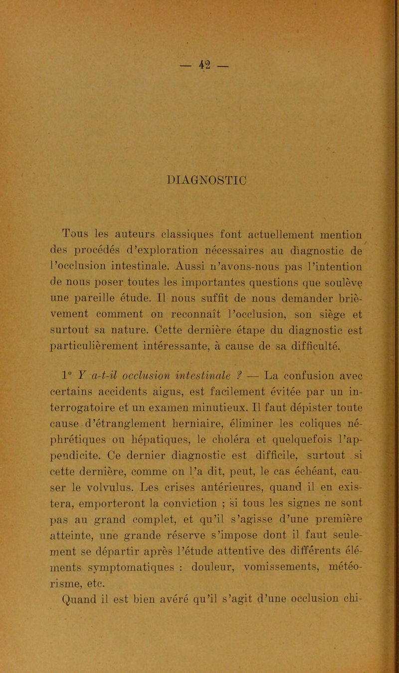 DIAGNOSTIC Tons les auteurs classiques font actuellement mention des procédés d’exploration nécessaires au diagnostic de l’occlusion intestinale. Aussi n’avons-nous pas l’intention de nous poser toutes les importantes questions que soulèvç une pareille étude. Il nous suffit de nous demander briè- vement comment on reconnaît l’occlusion, son siège et surtout sa nature. Cette dernière étape du diagnostic est particulièrement intéressante, à cause de sa difficulté. 1° Y a-t-il occlusion intestinale ? — La confusion avec certains accidents aigus, est facilement évitée par un in- terrogatoire et un examen minutieux. Il faut dépister toute cause d’étranglement herniaire, éliminer les coliques né- phrétiques ou hépatiques, le choléra et quelquefois l’ap- pendicite. Ce dernier diagnostic est difficile, surtout si cette dernière, comme on l’a dit, peut, le cas échéant, cau- ser le volvulus. Les crises antérieures, quand il en exis- tera, emporteront la conviction ; si tous les signes ne sont pas au grand complet, et qu’il s’agisse d’une première atteinte, une grande réserve s’impose dont il faut seule- ment se départir après l’étude attentive des différents élé- ments symptomatiques : douleur, vomissements, météo- risme, etc. Quand il est bien avéré qu’il s’agit d’une occlusion chi-