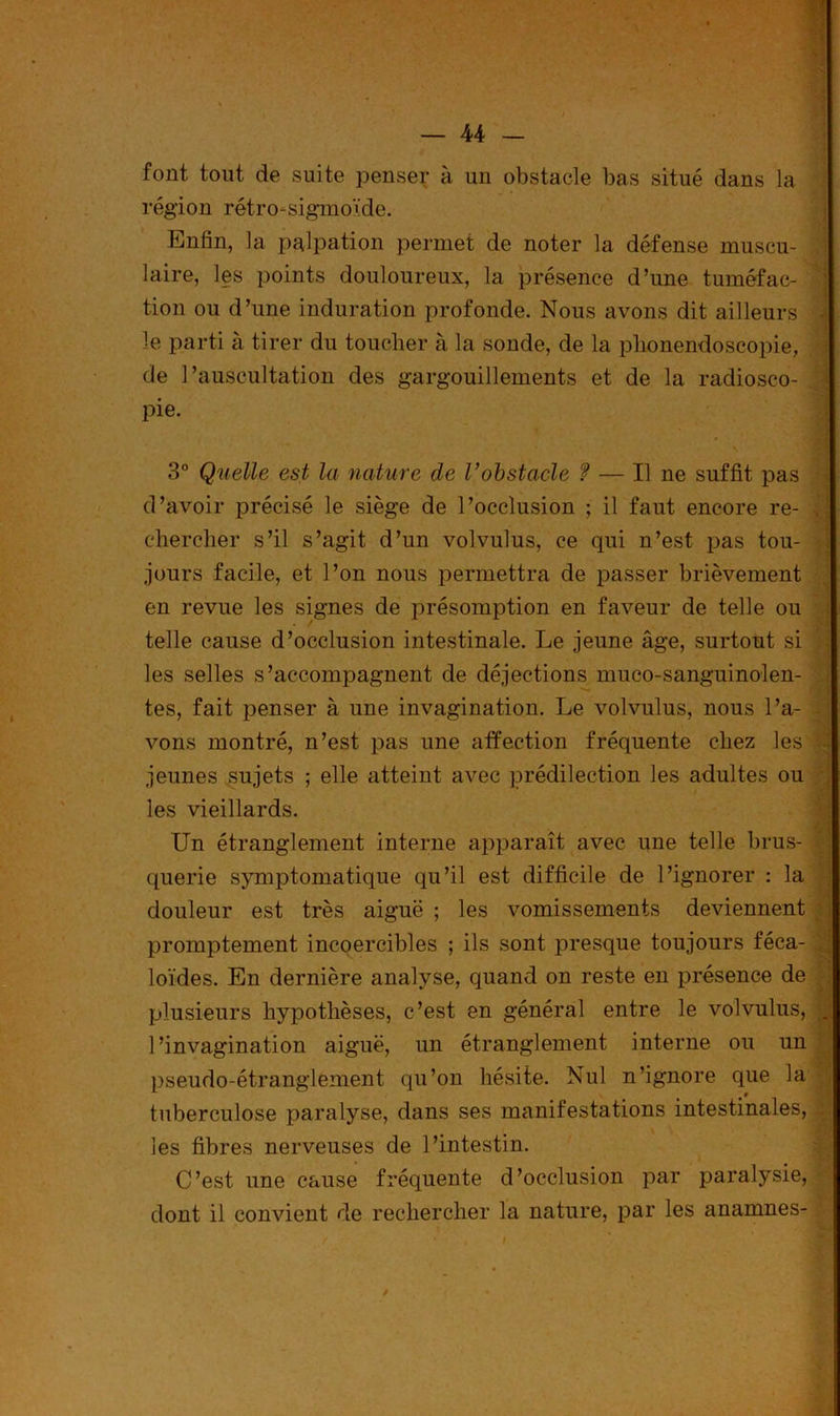 font tout de suite penser à un obstacle bas situé dans 1a. région rétro-sigmoïde. Enfin, la pulpation permet de noter la défense muscu- laire, les points douloureux, la présence d’une tuméfac- tion ou d’une induration profonde. Nous avons dit ailleurs le parti à tirer du toucher à la sonde, de la plionendoscopie, de l’auscultation des gargouillements et de la radiosco- pie. 3° Quelle est la nature de Vobstacle ? — Il ne suffit pas d’avoir précisé le siège de l’occlusion ; il faut encore re- chercher s’il s’agit d’un volvulus, ce qui n’est pas tou- jours facile, et l’on nous permettra de passer brièvement en revue les signes de présomption en faveur de telle ou telle cause d’occlusion intestinale. Le jeune âge, surtout si les selles s’accompagnent de déjections muco-sanguinolen- tes, fait penser à une invagination. Le volvulus, nous l’a- vons montré, n’est pas une affection fréquente chez les jeunes sujets ; elle atteint avec prédilection les adultes ou les vieillards. Un étranglement interne apparaît avec une telle brus- querie symptomatique qu’il est difficile de l’ignorer : la douleur est très aiguë ; les vomissements deviennent promptement incoercibles ; ils sont presque toujours féca- loïdes. En dernière analyse, quand on reste en présence de plusieurs hypothèses, c’est en général entre le volvulus, l’invagination aiguë, un étranglement interne ou un pseudo-étranglement qu’on hésite. Nul n’ignore que la tuberculose paralyse, dans ses manifestations intestinales, les fibres nerveuses de l’intestin. C’est une cause fréquente d’occlusion par paralysie, dont il convient de rechercher la nature, par les anamnes-