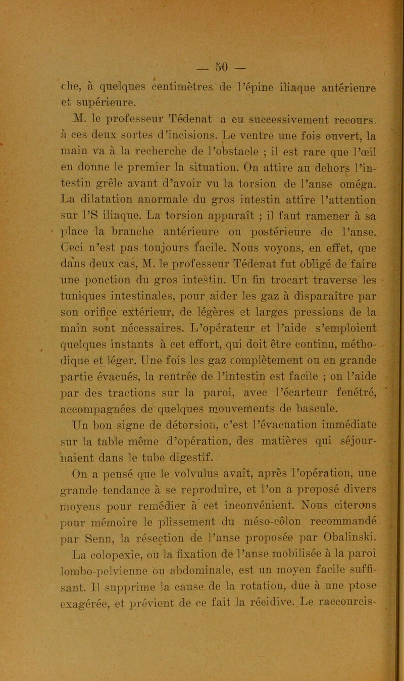 ( — 50 — die, à quelques centimètres de l'épine iliaque antérieure et supérieure. M. le professeur Tédenat a eu successivement recours. à ces deux sortes d’incisions. Le ventre une fois ouvert, la | 7 main va à la recherche de l’obstacle ; il est rare que l’œil en donne le premier la situation. On attire au dehors l’in- testin grêle avant d’avoir vu la torsion de l’anse oméga. La dilatation anormale du gros intestin attire l’attention » sur l’S iliaque. La torsion apparaît ; il faut ramener à sa • place la branche antérieure ou postérieure de l’anse. Ceci n’est pas toujours facile. Nous voyons, en effet, que dans deux cas, M. le professeur Tédenat fut obligé de faire une ponction du gros intestin. Un tin trocart traverse les tuniques intestinales, pour aider les gaz à disparaître par son orifice extérieur, de légères et larges pressions de la main sont nécessaires. L’opérateur et l’aide s’emploient quelques instants à cet effort, qui doit être continu, métho- dique et léger. Une fois les gaz complètement ou en grande partie évacués, la rentrée de l’intestin est facile ; on l’aide par des tractions sur la paroi, avec l’écarteur fenétré, accompagnées de quelques mouvements de bascule. Un bon signe de détorsion, c’est l’évacuation immédiate sur la table même d’opération, des matières qui séjour- naient dans le tube digestif. On a pensé que le volvulus avait, après l’opération, une grande tendance à se reproduire, et l’on a proposé divers moyens pour remédier à cet inconvénient. Nous citerons pour mémoire le plissement du méso-côlon recommandé par Senn, la résection de l’anse proposée par Obalinski. La colopexie, ou la fixation de l’anse mobilisée à la paroi lombo-pelvienne ou abdominale, est un moyen facile suffi- sant. Il supprime la cause de la rotation, due à une ptose exagérée, et prévient de ce fait la récidive. Le raccourcis-