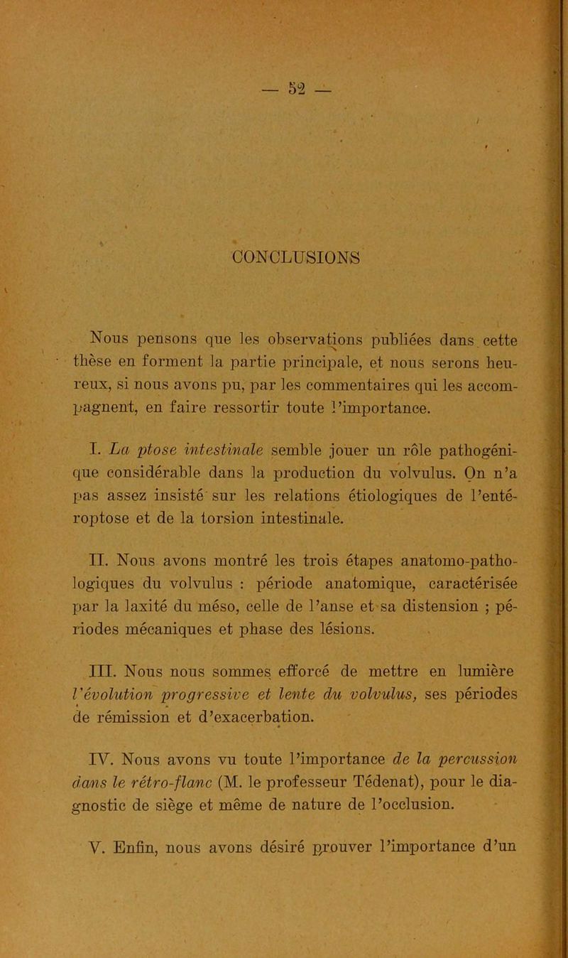 CONCLUSIONS Nous pensons que les observations publiées dans cette thèse en forment la partie principale, et nous serons heu- reux, si nous avons pu, par les commentaires qui les accom- pagnent, en faire ressortir toute l’importance. T. La ptose intestinale semble jouer un rôle pathogéni- que considérable dans la production du volvulus. On n’a pas assez insisté sur les relations étiologiques de l’enté- roptose et de la torsion intestinale. II. Nous avons montré les trois étapes anatomo-patho- logiques du volvulus : période anatomique, caractérisée par la laxité du méso, celle de l’anse et sa distension ; pé- riodes mécaniques et phase des lésions. III. Nous nous sommes efforcé de mettre en lumière révolution progressive et lente du volvulus, ses périodes • * de rémission et d’exacerbation. IV. Nous avons vu toute l’importance de la percussion dans le rétro-flanc (M. le professeur Tédenat), pour le dia- gnostic de siège et même de nature de l’occlusion. Y. Enfin, nous avons désiré p/ouver l’importance d’un