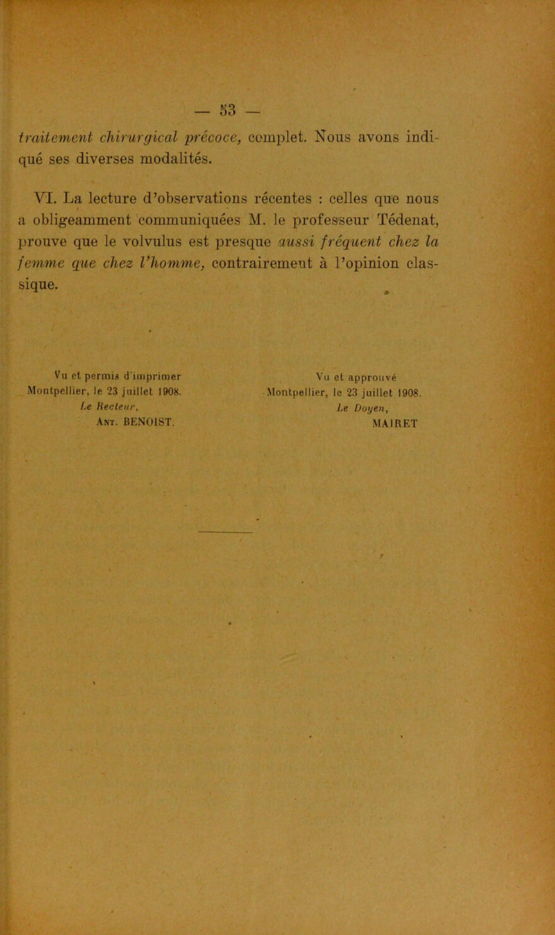 traitement chirurgical précoce, complet. Nous avons indi- qué ses diverses modalités. VI. La lecture d’observations récentes : celles que nous a obligeamment communiquées M. le professeur Tédenat, prouve que le volvulus est presque aussi f réquent chez la femme que chez l’homme, contrairement à l’opinion clas- sique. Vu et permis d'imprimer Montpellier, le 23 juillet 1908. Le Recteur, km. BENOIST. Vu et approuvé Montpellier, le 23 juillet 1908. Le Doyen, MA1RET f ,