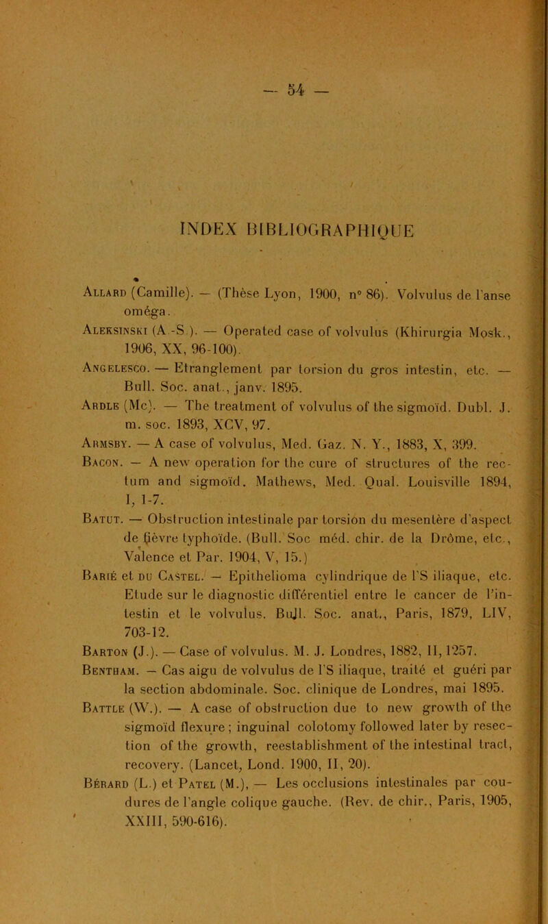 INDEX BIBLIOGRAPHIQUE Allard (Camille). — ( I hèse Lyon, 1900, n° 86). Volvulus de l'anse oméga. Aleksinski (A -S ). — Operated case of volvulus (Khirurgia Mosk., 1906, XX, 96-100). Angelesco. — Etranglement par torsion du gros intestin, etc. — Bull. Soc. anat., janv. 1895. Ardle (Mc). — The treatment of volvulus of the sigmoïd. Dubl. J. m. soc. 1893, XCV, 97. Armsby. — A case of volvulus, Med. Gaz. N. Y., 1883, X, 399. Bacon. — A new operation for the cure of structures of the rec- tum and sigmoïd. Mathews, Med. Quai. Louisville 1894, I, 1-7. Batut. — Obstruction intestinale par torsion du mesentère d'aspect de Çèvre typhoïde. (Bull. Soc méd. chir. de la Drôme, etc., Valence et Par. 1904, V, 15.) Barié et du Castel. — Epithelioma cylindrique de PS iliaque, etc. Elude sur le diagnostic différentiel entre le cancer de l’in- testin et le volvulus. Bujl. Soc. anat., Paris, 1879, L1V, 703-12. Barton (J.). — Case of volvulus. M. J. Londres, 1882, 11, 1257. Bentham. — Cas aigu de volvulus de l'S iliaque, traité et guéri par la section abdominale. Soc. clinique de Londres, mai 1895. Battle (W.). — A case of obstruction due to new growth of the sigmoïd flexure; inguinal colotomy followed later by resec- tion of the growth, reestablishment of the intestinal tract, recovery. (Lancet, Lond. 1900, II, 20). Bérard (L.) et Patel (M.), — Les occlusions intestinales par cou- dures de l’angle colique gauche. (Bev. de chir., Paris, 1905, XXIII, 590-616).