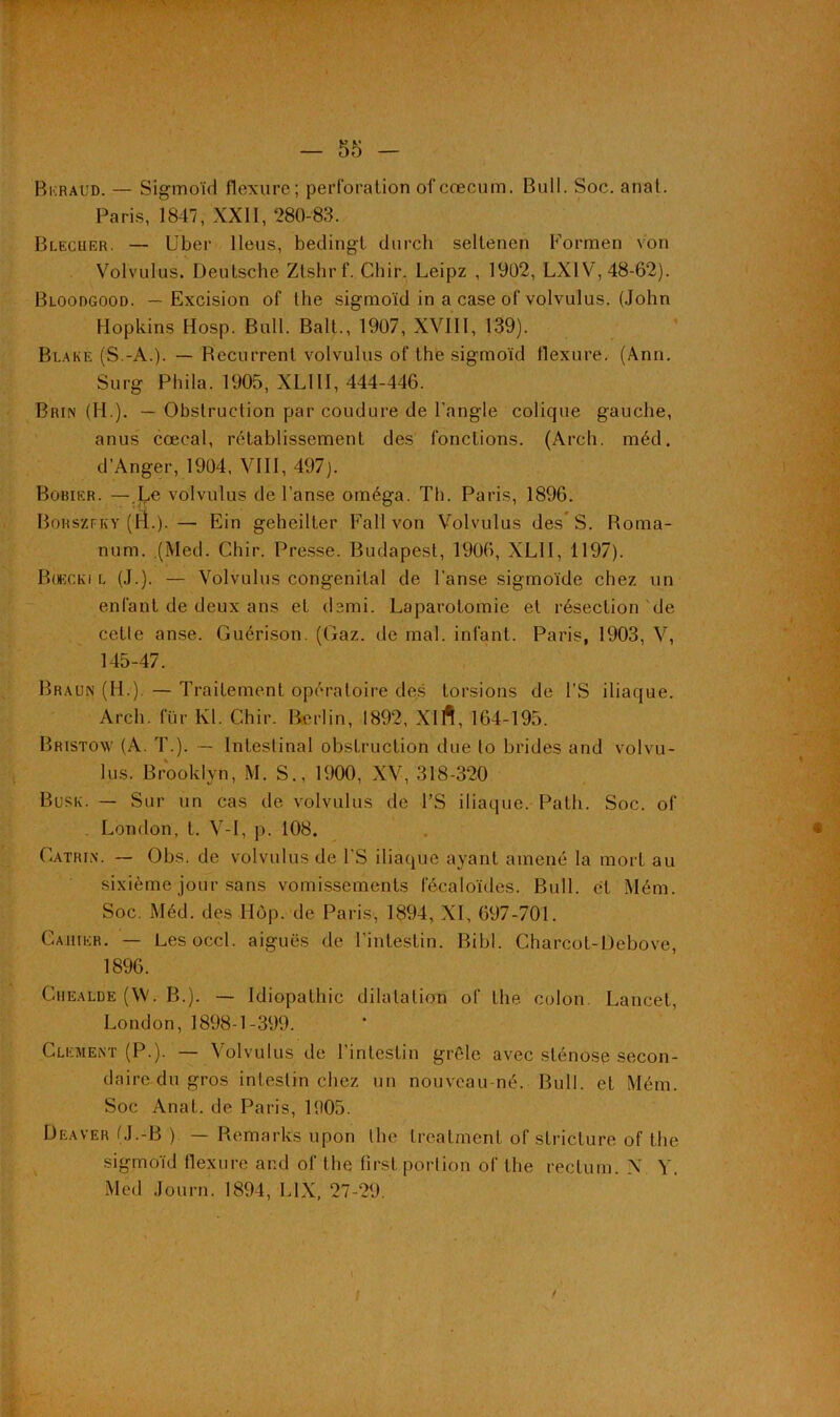 Bkraud. — Sigmoïd flexure; perforation ol'cæcum. Bull. Soc. anat. Paris, 1847, XXII, 280-83. Blecher. — Uber Iléus, bedingt durch seltencn Formen von Volvulus. Deutsche Ztshrf. Chir. Leipz , 1902, LX1V, 48-62). Bloodgood. — Excision of the sigmoïd in a case of volvulus. (John Hopkins Hosp. Bull. Balt., 1907, XVIII, 139). Blake (S.-A.). — Becurrenl volvulus of the sigmoïd flexure. (Ann. Surg Phila. 1905, XLIII, 444-446. Brin (H.). — Obstruction par coudure de l’angle colique gauche, anus cœcal, rétablissement des fonctions. (Arch. méd. d’Anger, 1904, VIII, 497). Bobier. — Le volvulus de l’anse oméga. Th. Paris, 1896. Borszfky (H.).— Ein geheilter Fall von Volvulus des* S. Rorna- num. (Med. Chir. Presse. Budapest, 1906, XLII, 1197). Boecki l (J.). — Volvulus congénital de l'anse sigmoïde chez un enfant de deux ans et demi. Laparotomie et résection de cette anse. Guérison. (Gaz. de mal. infant. Paris, 1903, V, 145-47. Braun (H.). — Traitement opératoire des torsions de l’S iliaque. Arch. fiïr Kl. Chir. Berlin, 1892, Xlft, 164-195. Bristow (A. T.). — Intestinal obstruction due to brides and volvu- lus. Brooklyn, M. S., 1900, XV, 318-320 Busk. — Sur un cas de volvulus de l’S iliaque. Path. Soc. of London, t. V-I, p. 108. Catrin. — Obs. de volvulus de l’S iliaque ayant amené la mort au sixième jour sans vomissements fécaloïdes. Bull, et Mém. Soc. Méd. des Ilôp. de Paris, 1894, XI, 697-701. Cahier. — Lesoccl. aiguës de l’intestin. Bibl. Charcot-D^bove, 1896. Chealde (W. B.). — Idiopathic dilatation of the colon. Lancet, London, 1898-1-399. Clement (P.). — Volvulus de l’intestin grêle avec sténose secon- daire du gros intestin chez un nouveau né. Bull, et Mém. Soc Anat. de Paris, 1905. Deaver (J.-B ) — Remariés upon the treatment of stricture of the sigmoïd flexure and of the first portion of the rectum. N Y. Med Journ. 1894, L1X, 27-29.